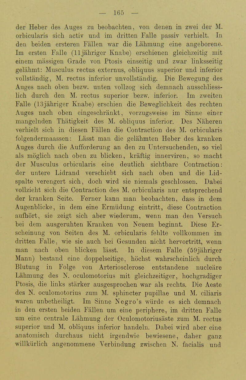 der Heber des Auges zu beobachten, von denen in zwei der M. orbicularis sich activ und im dritten Falle passiv verhielt. In den beiden ersteren Fällen war die Lähmung eine angeborene. Im ersten Falle (11 jähriger Knabe) erschienen gleichzeitig mit einem massigen Grade von Ptosis einseitig und zwar linksseitig gelähmt: Musculus rectus externus, obliquus superior und inferior vollständig, M. rectus inferior unvollständig. Die Bewegung des Auges nach oben bezw. unten vollzog sich demnach ausschliess- lich durch den M. rectus superior bezw. inferior. Im zweiten Falle (13jähriger Knabe) erschien die Beweglichkeit des rechten Auges nach oben eingeschränkt, vorzugsweise im Sinne einer mangelnden Thätigkeit des M. obliquus inferior. Des Näheren verhielt sich in diesen Fällen die Contraction des M. orbicularis folgendermaassen: Lässt man die gelähmten Heber des kranken Auges durch die Aufforderung an den zu Untersuchenden, so viel als möglich nach oben zu blicken, kräftig innerviren, so macht der Musculus orbicularis eine deutlich sichtbare Contraction: der untere Lidrand verschiebt sich nach oben und die Lid- spalte verengert sich, doch wird sie niemals geschlossen. Dabei vollzieht sich die Contraction des M. orbicularis nur entsprechend der kranken Seite. Ferner kann man beobachten, dass in dem Augenblicke, in dem eine Ermüdung eintritt, diese Contraction aufhört, sie zeigt sich aber wiederum, wenn man den Versuch bei dem ausgeruhten Kranken von Neuem beginnt. Diese Er- scheinung von Seiten des M. orbicularis fehlte vollkommen im dritten Falle, wie sie auch bei Gesunden nicht hervortritt, wenn man nach oben blicken lässt. In diesem Falle (59jähriger Mann) bestand eine doppelseitige, höchst wahrscheinlich durch Blutung in Folge von Arteriosclerose entstandene nucleäre Lähmung des N. oculomotorius mit gleichzeitiger, hochgradiger Ptosis, die links stärker ausgesprochen war als rechts. Die Aeste des N. oculomotorius zum M. sphincter pupillae und M. ciliaris waren unbetheiligt. Im Sinne Negro's würde es sich demnach in den ersten beiden Fällen um eine periphere, im dritten Falle um eine centrale Lähmung der Oculomotoriusäste zum M. rectus superior und M. obliquus inferior handeln. Dabei wird aber eine anatomisch durchaus nicht irgendwie bewiesene, daher ganz willkürlich angenommene Verbindung zwischen N. facialis und