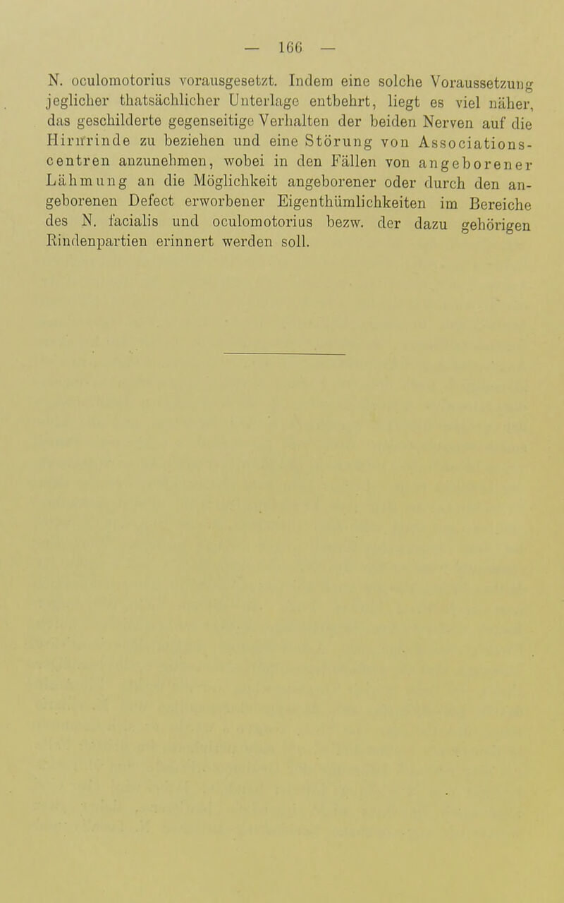 N. oculomotorius vorausgesetzt. Indem eine solche Voraussetzung jeglicher thatsächlicher Unterlage entbehrt, liegt es viel näher, das geschilderte gegenseitige Verhalten der beiden Nerven auf die Hirnrinde zu beziehen und eine Störung von Associations- centren anzunehmen, wobei in den Fällen von angeborener Lähmung an die Möglichkeit angeborener oder durch den an- geborenen Defect erworbener Eigenthümlichkeiten im Bereiche des N. facialis und oculomotorius bezw. der dazu gehörigen Rindenpartien erinnert werden soll