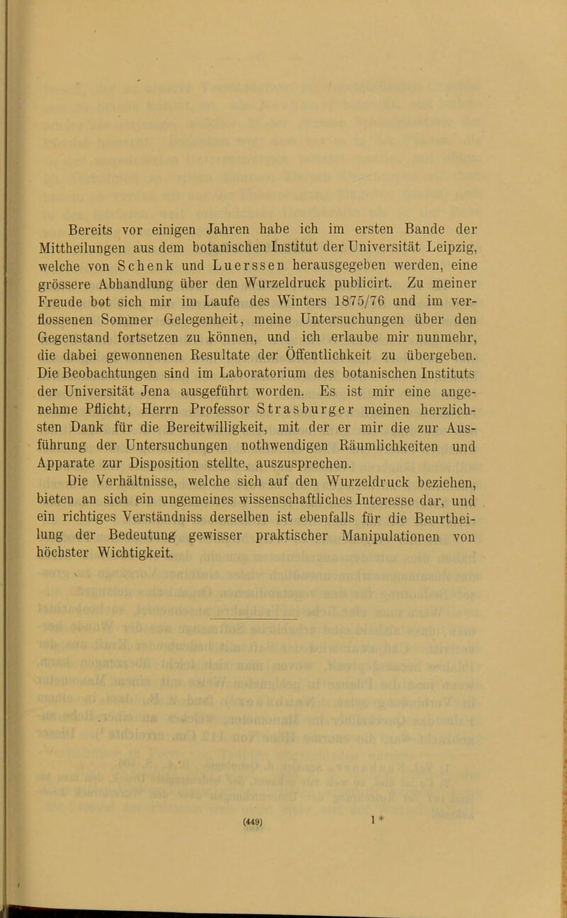 Bereits vor einigen Jahren habe ich im ersten Bande der Mittheilungen aus dem botanischen Institut der Universität Leipzig, welche von Schenk und Luerssen herausgegeben werden, eine grössere Abhandlung über den Wurzeldruck publicirt. Zu meiner Freude bot sich mir im Laufe des Winters 1875/76 und im ver- flossenen Sommer Gelegenheit, meine Untersuchungen über den Gegenstand fortsetzen zu können, und ich erlaube mir nunmehr, die dabei gewonnenen Resultate der Öffentlichkeit zu übergeben. Die Beobachtungen sind im Laboratorium des botanischen Instituts der Universität Jena ausgeführt worden. Es ist mir eine ange- nehme Pflicht, Herrn Professor Strasburg er meinen herzlich- sten Dank für die Bereitwilligkeit, mit der er mir die zur Aus- führung der Untersuchungen nothwendigen Räumlichkeiten und Apparate zur Disposition stellte, auszusprechen. Die Verhältnisse, welche sich auf den Wurzeldruck beziehen, bieten an sich ein ungemeines wissenschaftliches Interesse dar, und ein richtiges Verständniss derselben ist ebenfalls für die Beurthei- lung der Bedeutung gewisser praktischer Manipulationen von höchster Wichtigkeit. 1 *