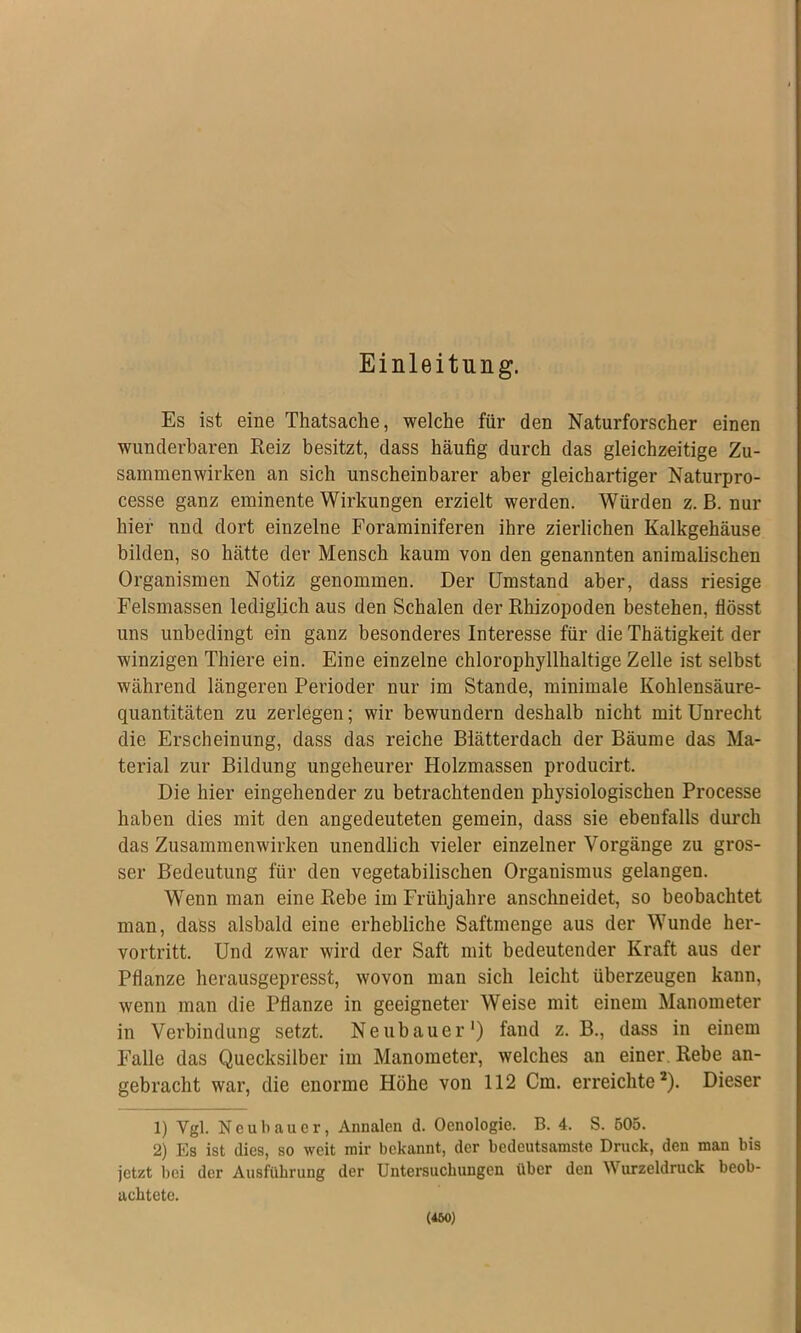 Einleitung. Es ist eine Thatsache, welche für den Naturforscher einen wunderbaren Reiz besitzt, dass häufig durch das gleichzeitige Zu- sammenwirken an sich unscheinbarer aber gleichartiger Naturpro- cesse ganz eminente Wirkungen erzielt werden. Würden z. B. nur hier und dort einzelne Foraminiferen ihre zierlichen Kalkgehäuse bilden, so hätte der Mensch kaum von den genannten animalischen Organismen Notiz genommen. Der Umstand aber, dass riesige Felsmassen lediglich aus den Schalen der Rhizopoden bestehen, flösst uns unbedingt ein ganz besonderes Interesse für die Thätigkeit der winzigen Thiere ein. Eine einzelne chlorophyllhaltige Zelle ist selbst während längeren Perioder nur im Stande, minimale Kohlensäure- quantitäten zu zerlegen; wir bewundern deshalb nicht mit Unrecht die Erscheinung, dass das reiche Blätterdach der Bäume das Ma- terial zur Bildung ungeheurer Holzmassen producirt. Die hier eingehender zu betrachtenden physiologischen Processe haben dies mit den angedeuteten gemein, dass sie ebenfalls durch das Zusammenwirken unendlich vieler einzelner Vorgänge zu gros- ser Bedeutung für den vegetabilischen Organismus gelangen. Wenn man eine Rebe im Frühjahre anschneidet, so beobachtet man, dass alsbald eine erhebliche Saftmenge aus der Wunde her- vortritt. Und zwar wird der Saft mit bedeutender Kraft aus der Pflanze herausgepresst, wovon man sich leicht überzeugen kann, wenn man die Pflanze in geeigneter Weise mit einem Manometer in Verbindung setzt. Neubauer') fand z. B., dass in einem F’alle das Quecksilber im Manometer, welches an einer. Rebe an- gebracht war, die enorme Höhe von 112 Cm. erreichte*). Dieser 1) Vgl. Neubauer, Annalen d. Oenologie. B. 4. S. 605. 2) Es ist dies, so weit mir bekannt, der bedeutsamste Druck, den man bis jetzt bei der Ausführung der Untersuchungen über den Wurzeldruck beob- achtete.