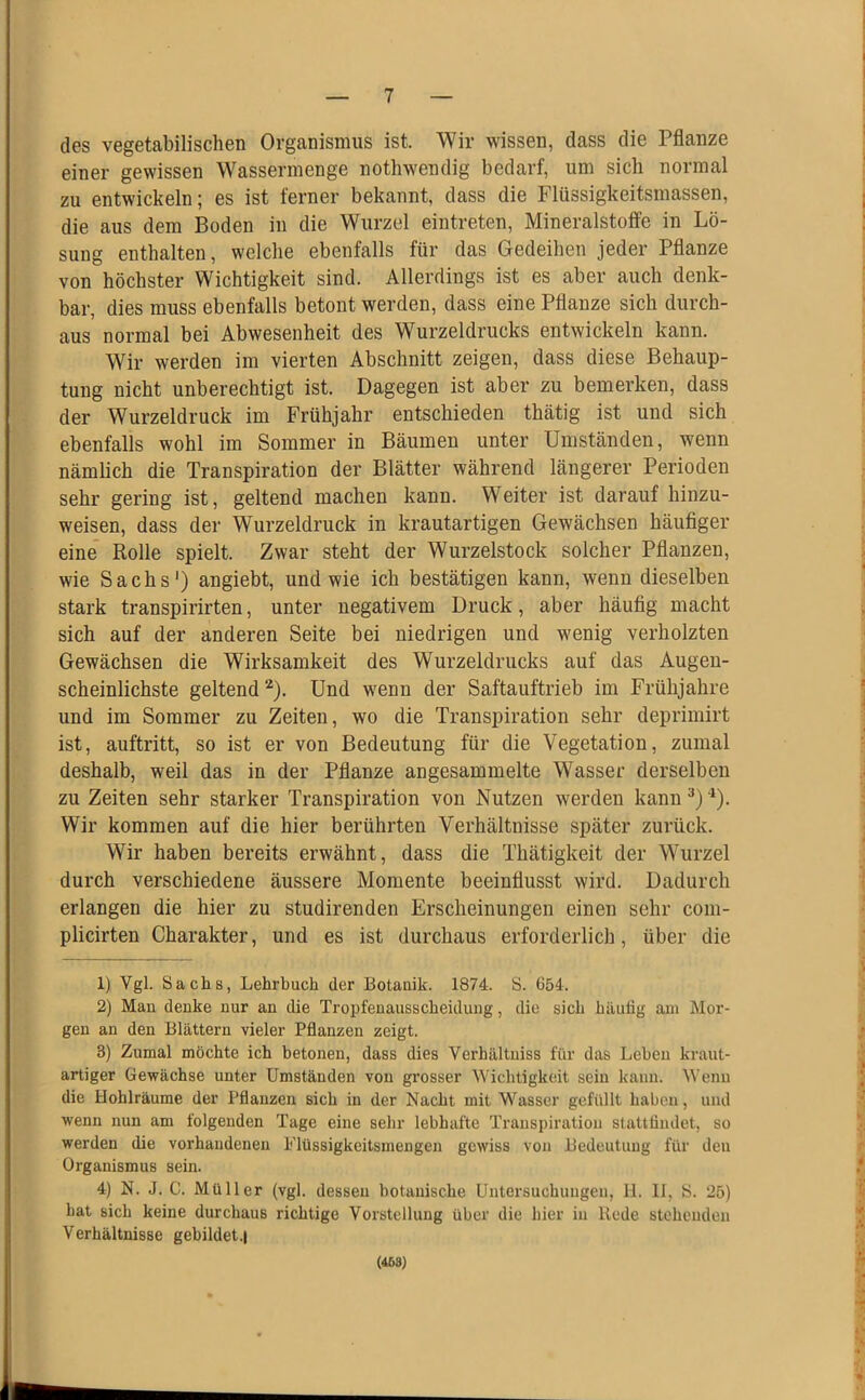 des vegetabilischen Organismus ist. Wir wissen, dass die Pflanze einer gewissen Wassermenge nothwendig bedarf, um sich normal zu entwickeln; es ist ferner bekannt, dass die Flüssigkeitsmassen, die aus dem Boden in die Wurzel eintreten, Mineralstoffe in Lö- sung enthalten, welche ebenfalls für das Gedeihen jeder Pflanze von höchster Wichtigkeit sind. Allerdings ist es aber auch denk- bar, dies muss ebenfalls betont werden, dass eine Pflanze sich durch- aus normal bei Abwesenheit des Wurzeldrucks entwickeln kann. Wir werden im vierten Abschnitt zeigen, dass diese Behaup- tung nicht unberechtigt ist. Dagegen ist aber zu bemerken, dass der Wurzeldruck im Frühjahr entschieden thätig ist und sich ebenfalls wohl im Sommer in Bäumen unter Umständen, wenn nämlich die Transpiration der Blätter während längerer Perioden sehr gering ist, geltend machen kann. Weiter ist darauf hinzu- weisen, dass der Wurzeldruck in krautartigen Gewächsen häufiger eine Rolle spielt. Zwar steht der Wurzelstock solcher Pflanzen, wie Sachs') angiebt, und wie ich bestätigen kann, wenn dieselben stark transpirirten, unter negativem Druck, aber häufig macht sich auf der anderen Seite bei niedrigen und wenig verholzten Gewächsen die Wirksamkeit des Wurzeldrucks auf das Augen- scheinlichste geltend ^). Und wenn der Saftauftrieb im Frühjahre und im Sommer zu Zeiten, wo die Transpiration sehr deprimirt ist, auftritt, so ist er von Bedeutung für die Vegetation, zumal deshalb, weil das in der Pflanze angesammelte Wasser derselben zu Zeiten sehr starker Transpiration von Nutzen werden kann ■*). Wir kommen auf die hier berührten Verhältnisse später zurück. Wir haben bereits erwähnt, dass die Thätigkeit der Wurzel durch verschiedene äussere Momente beeinflusst wird. Dadurch erlangen die hier zu studirenden Erscheinungen einen sehr com- plicirten Charakter, und es ist durchaus erforderlich, über die 1) Vgl. Sachs, Lehrbuch der Botanik. 1874. S. 654. 2) Man denke nur an die Tropfenausscheidung, die sich häufig am Mor- gen an den Blättern vieler Pflanzen zeigt. 3) Zumal möchte ich betonen, dass dies Verhältniss für das Leben kraut- artiger Gewächse unter Umständen von gi’osser Wichtigkeit sein kann. Wenn die Hohlräume der Pflanzen sich in der Nacht mit Wasser gefüllt haben, und wenn nun am folgenden Tage eine sehr lebhafte Transpiration stattfindet, so werden die vorhandenen Flüssigkeitsmengen gewiss von Bedeutung für den Organismus sein. 4) N. J. C. Müller (vgl. dessen botanische Untersuchungen, 11. II, S. 25) hat sich keine durchaus richtige Vorstellung über die hier in Rede stehenden Verhältnisse gebildet.! (468)