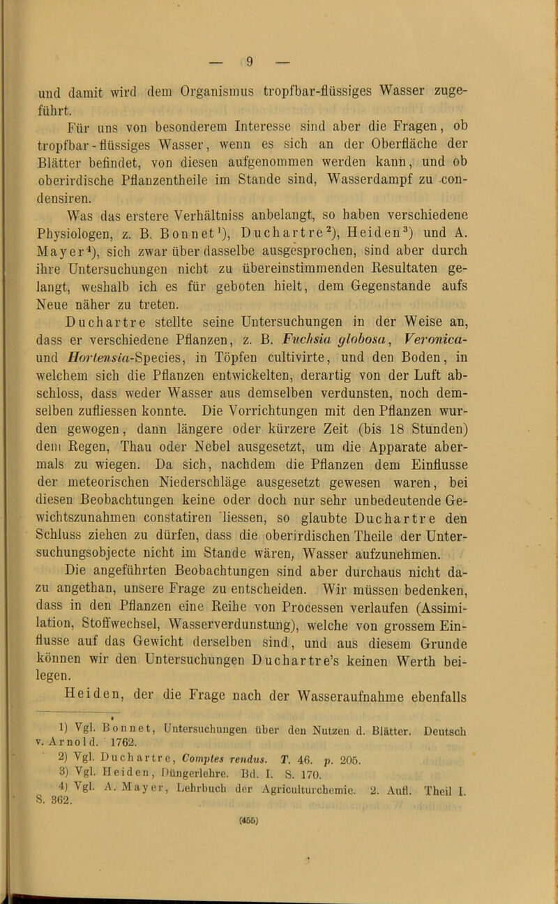 und damit wird dem Organismus tropfbar-flüssiges Wasser zuge- fülirt. Für uns von besonderem Interesse sind aber die Fragen, ob tropfbar - flüssiges Wasser, wenn es sich an der Oberfläche der Blätter befindet, von diesen aufgenommen werden kann, und ob oberirdische Pflanzentheile im Stande sind, Wasserdampf zu -con- densiren. Was das erstere Verhältniss anbelangt, so haben verschiedene Physiologen, z. B. Bonnet'), DuchartreHeiden^) und A. Mayer^), sich zwar über dasselbe ausgesprochen, sind aber durch ihre Untersuchungen nicht zu übereinstimmenden Resultaten ge- langt, weshalb ich es für geboten hielt, dem Gegenstände aufs Neue näher zu treten. Duchartre stellte seine Untersuchungen in der Weise an, dass er verschiedene Pflanzen, z. B. Fuclisia glohosa, Veronica- und /Io7-te7istVt-Species, in Töpfen cultivirte, und den Boden, in welchem sich die Pflanzen entwickelten, derartig von der Luft ab- schloss, dass weder Wasser aus demselben verdunsten, noch dem- selben zufliessen konnte. Die Vorrichtungen mit den Pflanzen wur- den gewogen, dann längere oder kürzere Zeit (bis 18 Stunden) dem Regen, Thau oder Nebel ausgesetzt, um die Apparate aber- mals zu wiegen. Da sich, nachdem die Pflanzen dem Einflüsse der meteorischen Niederschläge ausgesetzt gewesen waren, bei diesen Beobachtungen keine oder doch nur sehr unbedeutende Ge- wichtszunahmen constatiren 'Hessen, so glaubte Duchartre den Schluss ziehen zu dürfen, dass die oberirdischen Theile der Unter- suchungsobjecte nicht im Stande wären, Wasser aufzunehmen. Die angeführten Beobachtungen sind aber durchaus nicht da- zu angethan, unsere Frage zu entscheiden. Wir müssen bedenken, dass in den Pflanzen eine Reihe von Processen verlaufen (Assimi- lation, Stoffwechsel, Wasserverdunstung), welche von grossem Ein- flüsse auf das Gewicht derselben sind, und aus diesem Grunde können wir den Untersuchungen Duchartre’s keinen Werth bei- legen. Heiden, der die Frage nach der Wasseraufnahme ebenfalls 1) Vgl. Bonuet, Untersuchungen über den Nutzen d. Blätter. Deutsch V. Ar nol d. 1762. 2) Vgl. Duchartre, Comptes rendus. T. 46. p. 205. 3) Vgl. Heiden, Düngerlehre. Bd. I. S. 170. 4) Vgl. A. Mayer, Lehrbuch der Agriculturchemic. 2. Aull. Thoil 1 S. 362. (<55)