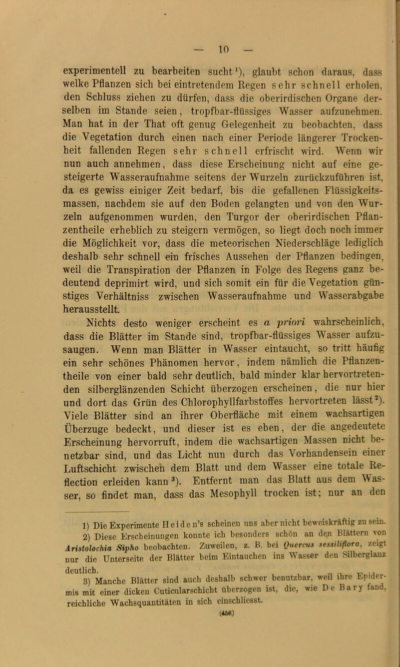 experimentell zu bearbeiten sucht'), glaubt schon daraus, dass welke Pflanzen sich bei eintretendem Regen sehr schnell erholen, den Schluss ziehen zu dürfen, dass die oberirdischen Organe der- selben im Stande seien, tropfbar-flüssiges Wasser aufzunehmen. Man hat in der That oft genug Gelegenheit zu beobachten, dass die Vegetation durch einen nach einer Periode längerer Trocken- heit fallenden Regen sehr schnell erfrischt wird. Wenn wir nun auch annehmen, dass diese Erscheinung nicht auf eine ge- steigerte Wasseraufnahme seitens der Wurzeln zurückzuführen ist, da es gewiss einiger Zeit bedarf, bis die gefallenen Flüssigkeits- massen, nachdem sie auf den Boden gelangten und von den Wur- zeln aufgenommen wurden, den Turgor der oberirdischen Pflan- zentheile erheblich zu steigern vermögen, so liegt doch noch immer die Möglichkeit vor, dass die meteorischen Niederschläge lediglich deshalb sehr schnell ein frisches Aussehen der Pflanzen bedingen, weil die Transpiration der Pflanzen in Folge des Regens ganz be- deutend deprimirt wird, und sich somit ein für die Vegetation gün- stiges Verhältniss zwischen Wasseraufnahme und Wasserabgabe herausstellt. Nichts desto weniger erscheint es a •priori wahrscheinlich, dass die Blätter im Stande sind, tropfbar-flüssiges Wasser aufzu- saugen. Wenn man Blätter in Wasser eintaucht, so tritt häufig ein sehr schönes Phänomen hervor, indem nämlich die Pflanzen- theile von einer bald sehr deutlich, bald minder klar hervortreten- den silberglänzenden Schicht überzogen erscheinen, die nur hier und dort das Grün des Chlorophyllfarbstoifes hervortreten lässt ^). Viele Blätter sind an ihrer Oberfläche mit einem wachsartigen Überzüge bedeckt, und dieser ist es eben, der die angedeutete Erscheinung hervorruft, indem die wachsartigen Massen nicht be- netzbar sind, und das Licht nun durch das Vorhandensein einer Luftschicht zwischen dem Blatt und dem Wasser eine totale Re- flection erleiden kann ^). Entfernt man das Blatt aus dem Was- ser, so findet man, dass das Mesophyll trocken ist; nur an den 1) Die Experimente Heiden’s scheinen uns aber nicht beweiskräftig zu sein. 2) Diese Erscheinungen konnte ich besonders schön an den Blättern von AristolocMa Sipho beobachten. Zuweilen, z. B. bei Quern^s sessiliflora, zeigt nur die Unterseite der Blätter beim Eintauchen ins Wasser den Silberglanz deutlich. ir j 3) Manche Blätter sind auch deshalb schwer benutzbar, weil ihre Epider- mis mit einer dicken Cuticularschicht überzogen ist, die, wie De Bary fand, reichliche Wachsquantitäten in sich einschliesst. (*66)