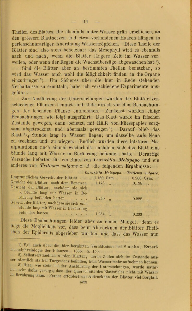 4 — 11 — Theilen des Blattes, die ebenfalls unter Wasser grün erschienen, an den grossem Blattnerven und etwa vorhandenen Haaren hängen in perlenschnurartiger Anordnung Wassertröpfchen. Diese Theile der Blätter sind also stets benetzbar; das Mesophyll wird es ebenfalls nach und nach, wenn die Blätter längere Zeit im Wasser ver- weilen, oder wenn der Regen die Wachsüberzüge abgewaschen hat'). Sind die Blätter aber an bestimmten Theilen benetzbar, so wird das Wasser auch wohl die Möglichkeit finden, in die Organe einzudringen ^). Um Sicheres über die hier in Rede stehenden Verhältnisse zu ermitteln, habe ich verschiedene Experimente aus- geführt. Zur Ausführung der Untersuchungen wurden die Blätter ver- schiedener Pflanzen benutzt und stets direct vor den Beobachtun- gen der lebenden Pflanze entnommen. Zunächst wurden einige Beobachtungen wie folgt ausgeführt: Das Blatt wurde im frischen Zustande gewogen, dann benetzt, mit Hülfe von Fliesspapier sorg- sam abgetrocknet und abermals gewogen®). Darauf blieb das Blatt V4 Stunde lang in Wasser liegen, um dasselbe aufs Neue zu trocknen und zu wiegen. Endlich wurden diese letzteren Ma- nipulationen noch einmal wiederholt, nachdem sich das Blatt eine Stunde lang mit Wasser in Berührung befunden hatte. Derartige Versuche lieferten für ein Blatt von Cucurbita Melopepo und ein anderes von Triticum vulgare z. B. die folgenden Ergebnisse: Cucurbita Melopepo. Triticum vulgare. Ursprüngliches Gewicht der Blätter . . 1.160 Grm. 0.208 Grm. Gewicht der Blätter nach dem Benetzen 1.178 „ 0.198 „ Gewicht der Blätter, nachdem sie sich Vi Stunde lang mit Wasser in Be- rührung befunden hatten .... 1.240 „ 0.228 „ Gewicht der Blätter, nachdem sie sich eine Stunde laug mit Wasser in Berührung befunden hatten . 1.254 „ 0.233 „ Diese Beobachtungen leiden aber an einem Mangel, denn es liegt die Möglichkeit vor, dass beim Abtrocknen der Blätter Theil- chen der Epidermis abgerieben wurden, und dass das Wasser nun B Vgl. auch über die hier berührten Verhältnisse bei S achs, Experi- nientalphysiologie der Pflanzen. 1865. S. 150. 2) Selbstverständlich werden Blätter, deren Zellen sich im Zustande aus- serordentlich starker Purgescenz befinden, kein Wasser mehr aufnehmen können. r V, Ausführung der Untersuchungen, wnrde natür- ich sehr dafür gesorgt, dass der Querschnitt des Blattstieles nicht mit Wasser in erührung kam. Ferner erfordert das Abtrocknen der Blätter viel Sorgfalt. (467;