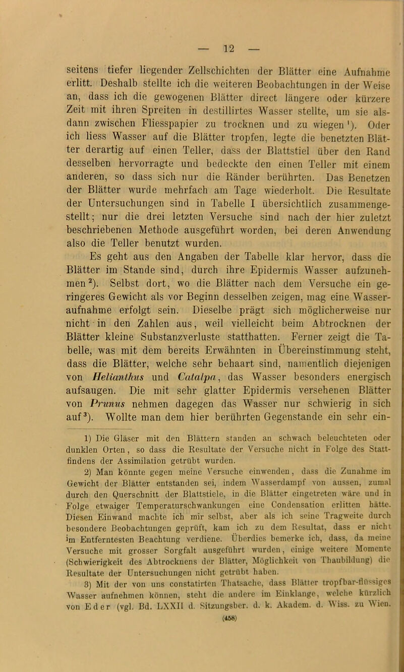 seitens tiefer liegender Zellschichten der Blätter eine Aufnahme erlitt. Deshalb stellte ich die weiteren Beobachtungen in der Weise an, dass ich die gewogenen Blätter direct längere oder kürzere Zeit mit ihren Spreiten in destillirtes Wasser stellte, um sie als- dann zwischen Fliesspapier zu trocknen und zu wiegen '). Oder ich Hess Wasser auf die Blätter tropfen, legte die benetzten Blät- ter derartig auf einen Teller, dass der Blattstiel über den Rand desselben hervorragte und bedeckte den einen Teller mit einem anderen, so dass sich nur die Ränder berührten. Das Benetzen der Blätter wurde mehrfach am Tage wiederholt. Die Resultate der Untersuchungen sind in Tabelle I übersichtlich zusammenge- stellt; nur die drei letzten Versuche sind nach der hier zuletzt beschriebenen Methode ausgeführt worden, bei deren Anwendung also die Teller benutzt wurden. Es geht aus den Angaben der Tabelle klar hervor, dass die Blätter im Stande sind, durch ihre Epidermis Wasser aufzuneh- men ^). Selbst dort, wo die Blätter nach dem Versuche ein ge- ringeres Gewicht als vor Beginn desselben zeigen, mag eine Wasser- aufnahme erfolgt sein. Dieselbe prägt sich möglicherweise nur nicht in den Zahlen aus, weil vielleicht beim Abtrocknen der Blätter kleine Substanzverluste statthatten. Ferner zeigt die Ta- belle, was mit dem bereits Erwähnten in Übereinstimmung steht, dass die Blätter, welche sehr behaart sind, namentlich diejenigen von Helianthus und Calalpa, das Wasser besonders energisch aufsaugen. Die mit sehr glatter Epidermis versehenen Blätter von Prunus nehmen dagegen das Wasser nur schwierig in sich auf^). Wollte man dem hier berührten Gegenstände ein sehr ein- 1) Die Gläser mit den Blättern standen an schwach beleuchteten oder dunklen Orten, so dass die Resultate der Versuche nicht in Folge des Statt- findens der Assimilation getrübt wurden. 2) Man könnte gegen meine Versuche einwenden, dass die Zunahme im Gewicht der Blätter entstanden sei, indem Wasserdarapf von aussen, zumal durch den Querschnitt der Blattstiele, in die Blätter eingetreten wäre und in Folge etwaiger Temperaturschwankungen eine Condensation erlitten hätte. Diesen Ein wand machte ich mir selbst, aber als ich seine Tragweite durch besondere Beobachtungen geprüft, kam ich zu dem Resultat, dass er nicht im Entferntesten Beachtung verdiene. Überdies bemerke ich, dass, da meine Versuche mit grosser Sorgfalt ausgeführt wurden, einige weitere Momente (Schwierigkeit des Abtrockucns der Blätter, Möglichkeit von rhaubihlung) die Resultate der Untersuchungen nicht getrübt haben. 3) Mit der von uns constatirten Thatsache, dass Blätter tropfbar-flüssiges Wasser aufnehmen können, steht die andere im Einklänge, welche kürzlich Eder (vgl. Bd. LXXIl d. Sitzungsber. d. k. Akadem. d. Wiss. zu Wien. (*68) von