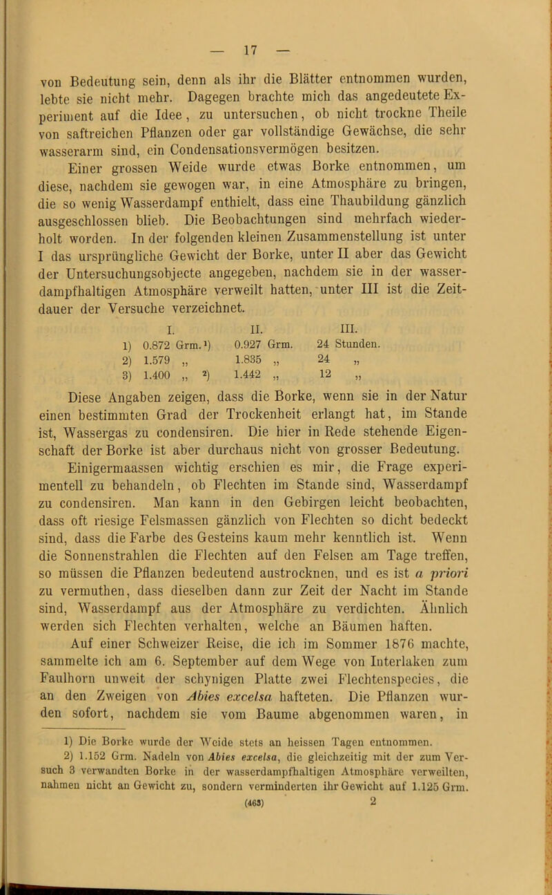 von Bedeutung sein, denn als ihr die Blätter entnommen wurden, lebte sie nicht mehr. Dagegen brachte mich das angedeutete Ex- periment auf die Idee, zu untersuchen, ob nicht trockne Theile von saftreichen Pflanzen oder gar vollständige Gewächse, die sehr wasserarm sind, ein Condensationsvermögen besitzen. Einer grossen Weide wurde etwas Borke entnommen, um diese, nachdem sie gewogen war, in eine Atmosphäre zu bringen, die so wenig Wasserdampf enthielt, dass eine Thaubildung gänzlich ausgeschlossen blieb. Die Beobachtungen sind mehrfach wieder- holt worden. In der folgenden kleinen Zusammenstellung ist unter I das ursprüngliche Gewicht der Borke, unter II aber das Gewicht der Untersuchungsobjecte angegeben, nachdem sie in der wasser- dampfhaltigen Atmosphäre verweilt hatten, unter III ist die Zeit- dauer der Versuche verzeichnet. I. II. III. 1) 0.872 Grm.i) 0.927 Grm. 24 Stunden. 2) 1.579 „ 1.835 „ 24 „ 3) 1.400 „ 2) 1.442 „ 12 „ Diese Angaben zeigen, dass die Borke, wenn sie in der Natur einen bestimmten Grad der Trockenheit erlangt hat, im Stande ist, Wassergas zu condensiren. Die hier in Rede stehende Eigen- schaft der Borke ist aber durchaus nicht von grosser Bedeutung. Einigermaassen wichtig erschien es mir, die Frage experi- mentell zu behandeln, ob Flechten im Stande sind, Wasserdampf zu condensiren. Man kann in den Gebirgen leicht beobachten, dass oft riesige Felsmassen gänzlich von Flechten so dicht bedeckt sind, dass die Farbe des Gesteins kaum mehr kenntlich ist. Wenn die Sonnenstrahlen die Flechten auf den Felsen am Tage treffen, so müssen die Pflanzen bedeutend austrocknen, und es ist a priori zu vermuthen, dass dieselben dann zur Zeit der Nacht im Stande sind, Wasserdarapf aus der Atmosphäre zu verdichten. Ähnlich werden sich Flechten verhalten, welche an Bäumen haften. Auf einer Schweizer Reise, die ich im Sommer 1876 machte, sammelte ich am 6. September auf dem Wege von Interlaken zum Faulhorn unweit der schynigen Platte zwei Flechtenspecies, die an den Zweigen von Abies excelsa hafteten. Die Pflanzen wur- den sofort, nachdem sie vom Baume abgenommen waren, in 1) Die Borke wurde der Weide stets an heissen Tagen entnommen. 2) 1.152 Grm. Nadeln von Abies excelsa, die gleichzeitig mit der zum Ver- such 3 verwandten Borke in der wasserdampfhaltigen Atmosphäre verweilten, nahmen nicht an Gewicht zu, sondern verminderten ihr Gewicht auf 1.125 Grm. (463) 2