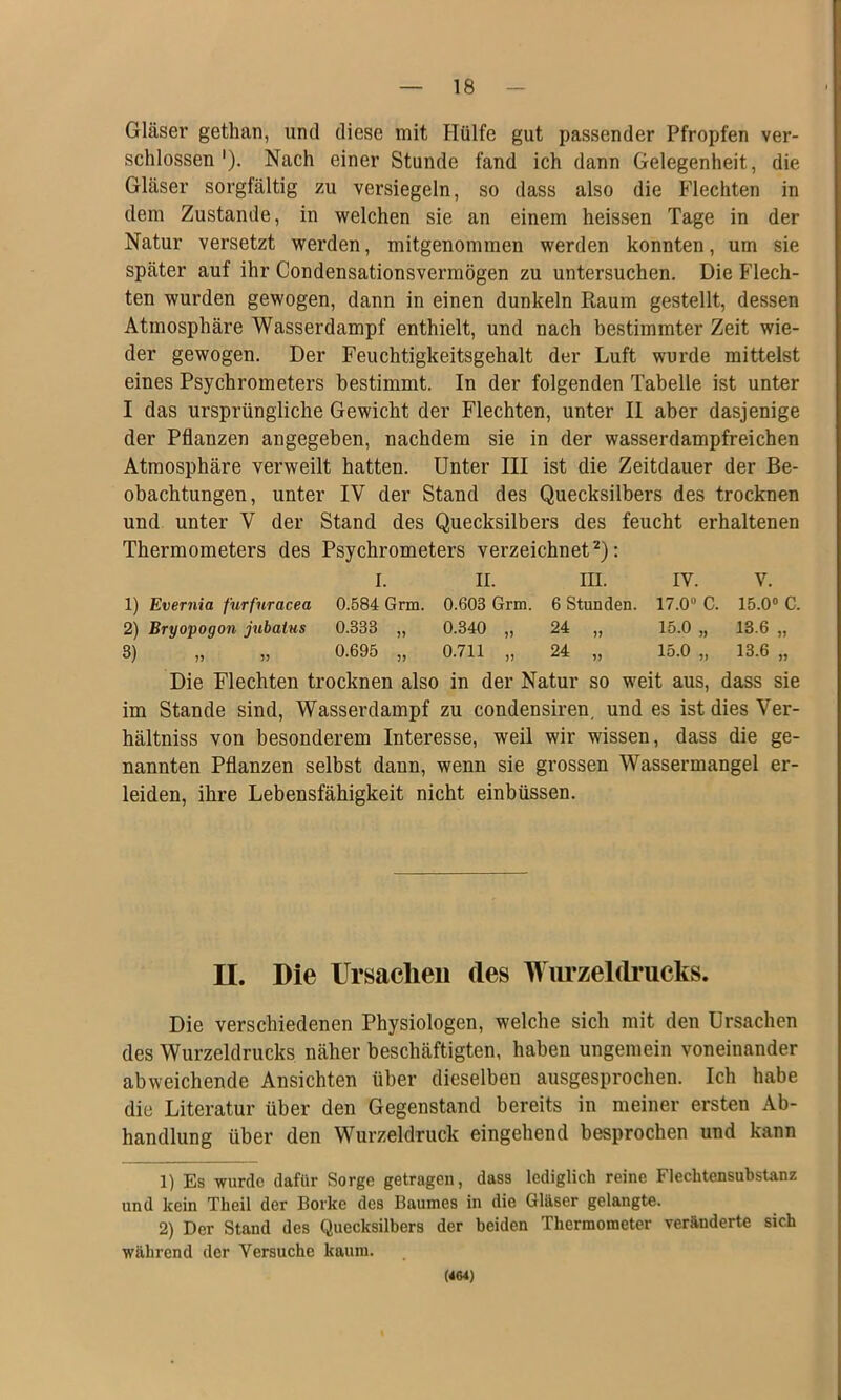 Gläser gethan, und diese mit Hülfe gut passender Pfropfen ver- schlossen'). Nach einer Stunde fand ich dann Gelegenheit, die Gläser sorgfältig zu versiegeln, so dass also die Flechten in dem Zustande, in welchen sie an einem heissen Tage in der Natur versetzt werden, mitgenommen werden konnten, um sie später auf ihr Condensationsvermögen zu untersuchen. Die Flech- ten wurden gewogen, dann in einen dunkeln Raum gestellt, dessen Atmosphäre Wasserdampf enthielt, und nach bestimmter Zeit wie- der gewogen. Der Feuchtigkeitsgehalt der Luft wurde mittelst eines Psychrometers bestimmt. In der folgenden Tabelle ist unter I das ursprüngliche Gewicht der Flechten, unter II aber dasjenige der Pflanzen angegeben, nachdem sie in der wasserdampfreichen Atmosphäre verweilt hatten. Unter III ist die Zeitdauer der Be- obachtungen, unter IV der Stand des Quecksilbers des trocknen und unter V der Stand des Quecksilbers des feucht erhaltenen Thermometers des Psychrometers verzeichnet^): I. II. m. IV. V. 1) Evernia furfuracea 0.584 Grm. 0.603 Grm. 6 Stunden. 17.0“ C. 15.0“ C. 2) Bryovoqoii jubatus 0.333 „ 0.340 „ 24 „ 15.0 „ 13.6 „ 3) „ „ 0.695 „ 0.711 „ 24 „ 15.0 „ 13.6 „ Die Flechten trocknen also in der Natur so weit aus, dass sie im Stande sind, Wasserdampf zu condensiren, und es ist dies Ver- hältniss von besonderem Interesse, weil wir wissen, dass die ge- nannten Pflanzen selbst dann, wenn sie grossen Wassermangel er- leiden, ihre Lebensfähigkeit nicht einbüssen. II. Die Ursachen des Wm*zeldrucks. Die verschiedenen Physiologen, welche sich mit den Ursachen des Wurzeldrucks näher beschäftigten, haben ungemein voneinander abweichende Ansichten über dieselben ausgesprochen. Ich habe die Literatur über den Gegenstand bereits in meiner ersten Ab- handlung über den Wurzeldruck eingehend besprochen und kann 1) Es wurde dafür Sorge getragen, dass lediglich reine Flechtensubstanz und kein Theil der Borke des Baumes in die Gläser gelangte. 2) Der Stand des Quecksilbers der beiden Thermometer veränderte sich während der Versuche kaum. (4M)