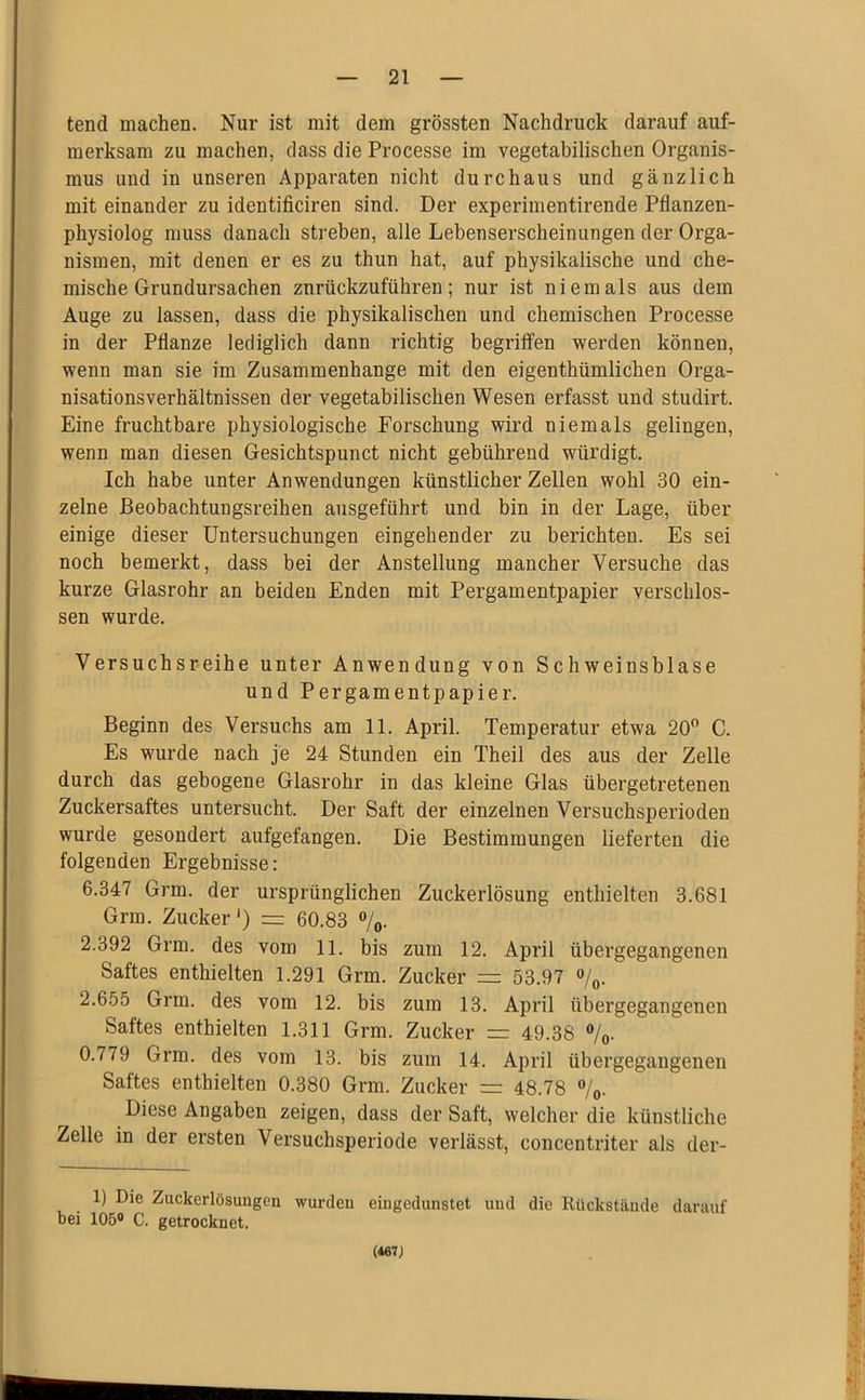 tend machen. Nur ist mit dem grössten Nachdruck darauf auf- merksam zu machen, dass die Processe im vegetabilischen Organis- mus und in unseren Apparaten nicht durchaus und gänzlich mit einander zu identificiren sind. Der experimentirende Pflanzen- physiolog muss danach streben, alle Lebenserscheinungen der Orga- nismen, mit denen er es zu thun hat, auf physikalische und che- mische Grundursachen znrückzuführen; nur ist niemals aus dem Auge zu lassen, dass die physikalischen und chemischen Processe in der Pflanze lediglich dann richtig begriffen werden können, wenn man sie im Zusammenhänge mit den eigenthümlichen Orga- nisationsverhältnissen der vegetabilischen Wesen erfasst und studirt. Eine fruchtbare physiologische Forschung wird niemals gelingen, wenn man diesen Gesichtspunct nicht gebührend würdigt. Ich habe unter Anwendungen künstlicher Zellen wohl 30 ein- zelne ßeobachtungsreihen ausgeführt und bin in der Lage, über einige dieser Untersuchungen eingehender zu berichten. Es sei noch bemerkt, dass bei der Anstellung mancher Versuche das kurze Glasrohr an beiden Enden mit Pergamentpapier verschlos- sen wurde. Versuchsreihe unter Anwendung von Schweinsblase und Pergamentpapier. Beginn des Versuchs am 11. April. Temperatur etwa 20” C. Es wurde nach je 24 Stunden ein Theil des aus der Zelle durch das gebogene Glasrohr in das kleine Glas übergetretenen Zuckersaftes untersucht. Der Saft der einzelnen Versuchsperioden wurde gesondert aufgefangen. Die Bestimmungen lieferten die folgenden Ergebnisse: 6.347 Grm. der ursprünglichen Zuckerlösung enthielten 3.681 Grm. Zucker') = 60.83 ”/o. 2.392 Grm. des vom 11. bis zum 12. April übergegangenen Saftes enthielten 1.291 Grm. Zucker = 53.97 o/„. 2.655 Grm. des vom 12. bis zum 13. April übergegangenen Saftes enthielten 1.311 Grm. Zucker = 49.38 ”/o. 0.779 Grm. des vom 13. bis zum 14. April übergegaugenen Saftes enthielten 0.380 Grm. Zucker =: 48.78 ”/o. Diese Angaben zeigen, dass der Saft, welcher die künstliche Zelle in der ersten Versuchsperiode verlässt, concentriter als der- 1) Die Zuckerlösungen wurden eingedunstet und die Rückstände darauf bei 105® C. getrocknet. (467J