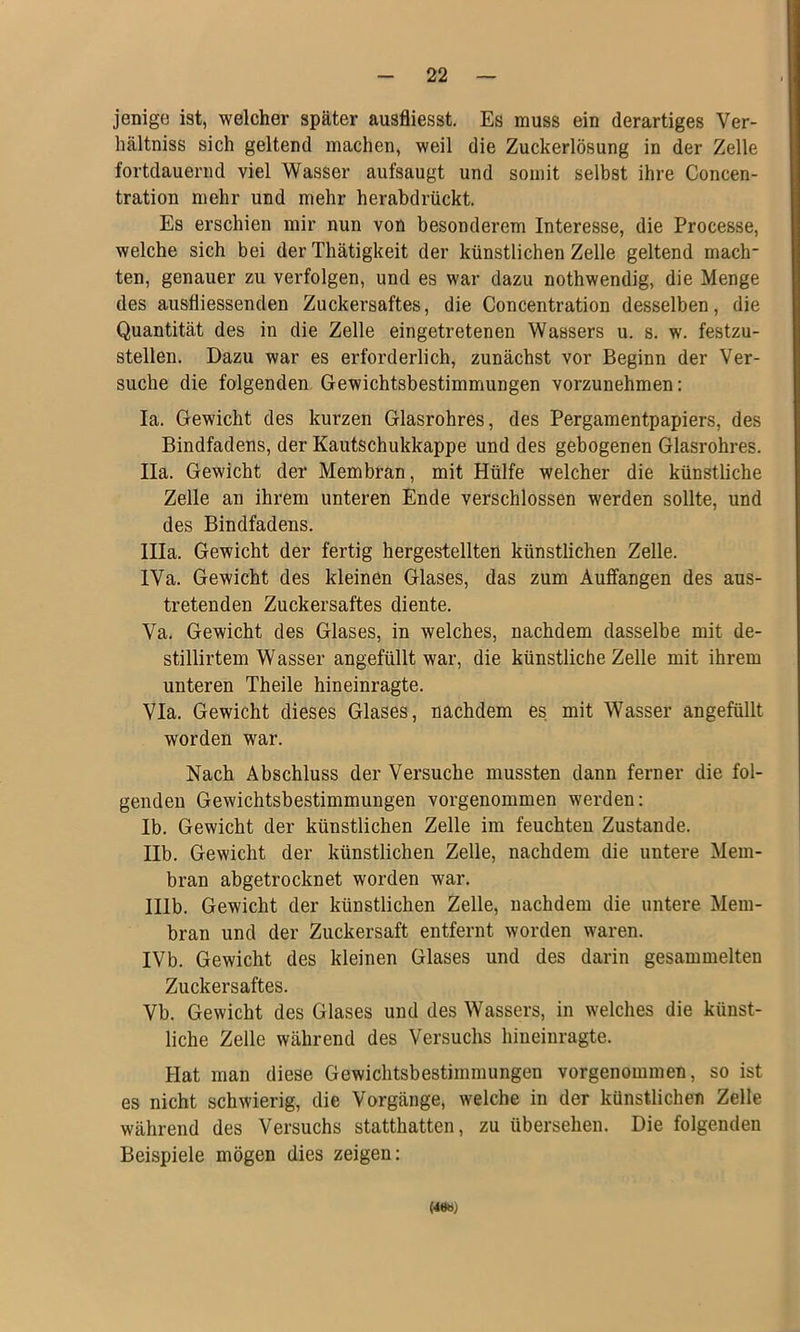 jenige ist, welcher später ausfliesst. Es muss ein derartiges Ver- hältniss sich geltend machen, weil die Zuckerlösung in der Zelle fortdauernd viel Wasser aufsaugt und somit selbst ihre Concen- tration mehr und mehr herabdrückt. Es erschien mir nun von besonderem Interesse, die Processe, welche sich bei der Thätigkeit der künstlichen Zelle geltend mach- ten, genauer zu verfolgen, und es war dazu nothwendig, die Menge des ausfliessenden Zuckersaftes, die Concentration desselben, die Quantität des in die Zelle eingetretenen Wassers u. s. w. festzu- stellen. Dazu war es erforderlich, zunächst vor Beginn der Ver- suche die folgenden Gewichtsbestimmungen vorzunehmen; la. Gewicht des kurzen Glasrohres, des Pergamentpapiers, des Bindfadens, der Kautschukkappe und des gebogenen Glasrohres. lla. Gewicht der Membran, mit Hülfe welcher die künstliche Zelle an ihrem unteren Ende verschlossen werden sollte, und des Bindfadens. lila. Gewicht der fertig hergestellten künstlichen Zelle. IVa. Gewicht des kleinen Glases, das zum Aufifangen des aus- tretenden Zuckersaftes diente. Va. Gewicht des Glases, in welches, nachdem dasselbe mit de- stillirtem Wasser angefüllt war, die künstliche Zelle mit ihrem unteren Theile hineinragte. Via. Gewicht dieses Glases, nachdem es mit Wasser angefüllt worden war. Nach Abschluss der Versuche mussten dann ferner die fol- genden Gewichtsbestimmungen vorgenommen werden: lb. Gewicht der künstlichen Zelle im feuchten Zustande. llb. Gewicht der künstlichen Zelle, nachdem die untere Mem- bran abgetrocknet worden war. Illb. Gewicht der künstlichen Zelle, nachdem die untere Mem- bran und der Zuckersaft entfernt worden waren. IVb. Gewicht des kleinen Glases und des darin gesammelten Zuckersaftes. Vb. Gewicht des Glases und des Wassers, in welches die künst- liche Zelle während des Versuchs hineinragte. Hat man diese Gewichtsbestimmungen vorgenommen, so ist es nicht schwierig, die Vorgänge, welche in der künstlichen Zelle während des Versuchs statthatten, zu übersehen. Die folgenden Beispiele mögen dies zeigen: (4«W)