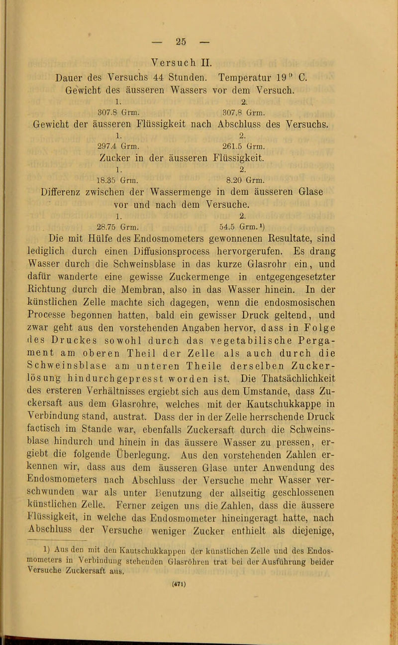 Versuch II. Dauer des Versuchs 44 Stunden. Temperatur 19 C. Gewicht des äusseren Wassers vor dem Versuch. 1. 2. 307.8 ürni. 307.8 Grm. Gewicht der äusseren Flüssigkeit nach Abschluss des Versuchs. 1. 2. 297.4 Grm. 261.5 Grm. Zucker in der äusseren Flüssigkeit. 1. 2. 18.35 Grm. 8.20 Grm. Differenz zwischen der Wassermenge in dem äusseren Glase vor und nach dem Versuche. 1. 2. 28.75 Grm. 54.5 Grm. i) Die mit Hülfe des Endosmometers gewonnenen Resultate, sind lediglich durch einen Dififusionsprocess hervorgerufen. Es drang Wasser durch die Schweinsblase in das kurze Glasrohr ein, und dafür wanderte eine gewisse Zuckermenge in entgegengesetzter Richtung durch die Membran, also in das Wasser hinein. In der künstlichen Zelle machte sich dagegen, wenn die endosmosischen Processe begonnen hatten, bald ein gewisser Druck geltend, und zwar geht aus den vorstehenden Angaben hervor, dass in Folge lies Druckes sowohl durch das vegetabilische Perga- ment am oberen Theil der Zelle als auch durch die Schweinsblase am unteren Theile derselben Zucker- lösung hindurchgepresst worden ist. Die Thatsächlichkeit des ersteren Verhältnisses ergiebt sich aus dem Umstande, dass Zu- ckersaft aus dem Glasrohre, welches mit der Kautschukkappe in Verbindung stand, austrat. Dass der in der Zelle herrschende Druck factisch im Stande war, ebenfalls Zuckersaft durch die Schweins- blase hindurch und hinein in das äussere Wasser zu pressen, er- giebt die folgende Überlegung. Aus den vorstehenden Zahlen er- kennen wir, dass aus dem äusseren Glase unter Anwendung des Endosmometers nach Abschluss der Versuche mehr Wasser ver- schwunden war als unter Benutzung der allseitig geschlossenen künstlichen Zelle. Ferner zeigen uns die Zahlen, dass die äussere Flüssigkeit, in welche das Endosmometer hineingeragt hatte, nach Abschluss der Versuche weniger Zucker enthielt als diejenige, 1) Aus den mit den Kautschukkappen der künstlichen Zelle und des Eudos- mometers in Verbindung stehenden Glasröhren trat bei der Ausführung beider Versuche Zuckersaft aus. (471)