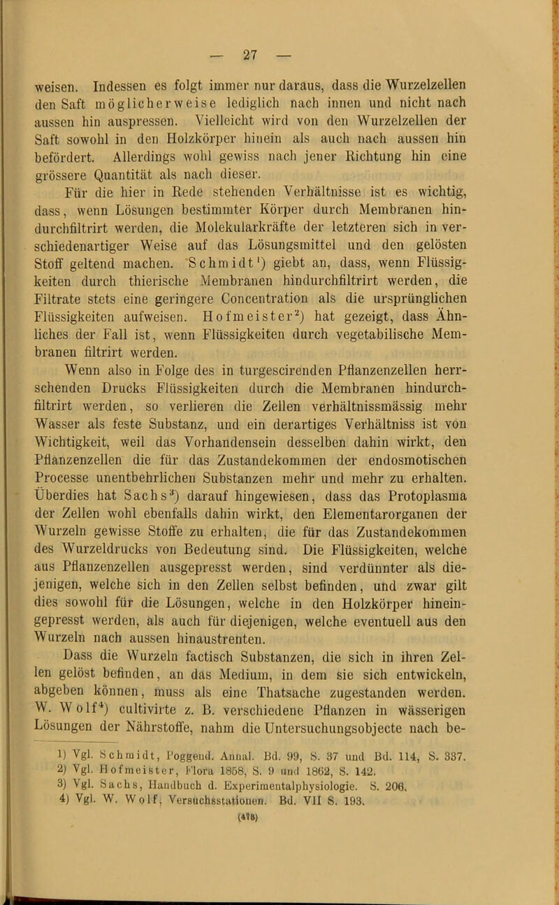 weisen. Indessen es folgt immer nur daraus, dass die Wurzelzellen den Saft möglicherweise lediglich nach innen und nicht nach aussen hin auspressen. Vielleicht wird von den Wurzelzellen der Saft sowohl in den Holzkörper hinein als auch nach aussen hin befördert. Allerdings wohl gewiss nach jener Kichtung hin eine grössere Quantität als nach dieser. Für die hier in Rede stehenden Verhältnisse ist es wichtig, dass, wenn Lösungen bestimmter Körper durch Membranen hin- durchfiltrirt werden, die Molekularkräfte der letzteren sich in ver- schiedenartiger Weise auf das Lösungsmittel und den gelösten Stoff geltend machen. Schmidt*) giebt an, dass, wenn Flüssig- keiten durch thierische Membranen hindurchfiltrirt werden, die Filtrate stets eine geringere Concentration als die ursprünglichen Flüssigkeiten aufweisen. Hofmeister*^) hat gezeigt, dass Ähn- liches der Fall ist, wenn Flüssigkeiten durch vegetabilische Mem- branen filtrirt werden. Wenn also in Folge des in turgescirenden Pflanzenzellen herr- schenden Drucks Flüssigkeiten durch die Membranen hindurch- filtrirt werden, so verlieren die Zellen verhältnissmässig mehr Wasser als feste Substanz, und ein derartiges Verhältniss ist von Wichtigkeit, weil das Vorhandensein desselben dahin wirkt, den Pflanzenzellen die für das Zustandekommen der endosmotischen Processe unentbehrlichen Substanzen mehr und mehr zu erhalten. Überdies hat Sachs**) darauf hingewiesen, dass das Protoplasma der Zellen wohl ebenfalls dahin wirkt, den Elementarorganen der Wurzeln gewisse Stoffe zu erhalten, die für das Zustandekommen des Wurzeldrucks von Bedeutung sind. Die Flüssigkeiten, welche aus Pflanzenzellen ausgepresst werden, sind verdünnter als die- jenigen, welche sich in den Zellen selbst befinden, und zwar gilt dies sowohl für die Lösungen, welche in den Holzkörper hinein- gepresst werden, als auch für diejenigen, welche eventuell aus den Wurzeln nach aussen hinaustrenten. Dass die Wurzeln factisch Substanzen, die sich in ihren Zel- len gelöst befinden, an das Medium, in dem sie sich entwickeln, abgeben können, muss als eine Thatsache zugestanden werden. W. WolfÜ cultivirte z. B. verschiedene Pflanzen in wässerigen Lösungen der Nährstoffe, nahm die Untersuchungsobjecte nach be- ll Vgl. Schmidt, Poggeiid. Aniuil. Bd. 99, S. 37 und Bd. 114, S. 337. 2) Vgl. Hofmeister, Flora 1858, S. 9 iiml 1862, S. 142. 3) Vgl. Sachs, Haiulbuch d. Experimeutalphysiologie. S. 206. 4) Vgl. W. Wolf; Versuchsstationen. Bd. VlI S. 193.