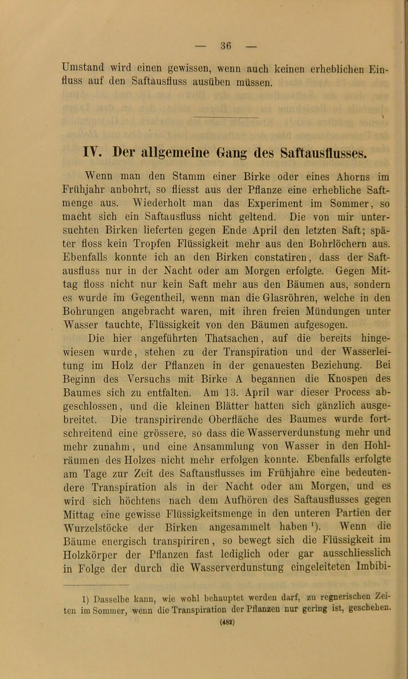 Umstand wird einen gewissen, wenn auch keinen erheblichen Ein- fluss auf den Saftausfluss ausüben müssen. IV. Der allgemeine Gang des Saftausflusses. Wenn man den Stamm einer Birke oder eines Ahorns im Frühjahr anbohrt, so fliesst aus der Pflanze eine erhebliche Saft- menge aus. Wiederholt man das Experiment im Sommer, so macht sich ein Saftausfluss nicht geltend. Die von mir unter- suchten Birken lieferten gegen Ende April den letzten Saft; spä- ter floss kein Tropfen Flüssigkeit mehr aus den Bohrlöchern aus. Ebenfalls konnte ich an den Birken constatiren, dass der Saft- ausfluss nur in der Nacht oder am Morgen erfolgte. Gegen Mit- tag floss nicht nur kein Saft mehr aus den Bäumen aus, sondern es wurde im Gegentheil, wenn man die Glasröhren, welche in den Bohrungen angebracht waren, mit ihren freien Mündungen unter Wasser tauchte, Flüssigkeit von den Bäumen aufgesogen. Die hier angeführten Thatsachen, auf die bereits hinge- wiesen wurde, stehen zu der Transpiration und der Wasserlei- tung im Holz der Pflanzen in der genauesten Beziehung. Bei Beginn des Versuchs mit Birke A begannen die Knospen des Baumes sich zu entfalten. Am 13. April war dieser Process ab- geschlossen , und die kleinen Blätter hatten sich gänzlich ausge- breitet. Die transpirirende Oberfläche des Baumes wurde fort- schreitend eine grössere, so dass die Wasserverdunstung mehr und mehr zunahm, und eine Ansammlung von Wasser in den Hohl- räumen des Holzes nicht mehr erfolgen konnte. Ebenfalls erfolgte am Tage zur Zeit des Saftausflusses im Frühjahre eine bedeuten- dere Transpiration als in der Nacht oder am Morgen, und es wird sich höchtens nach dem Aufhören des Saftausflusses gegen Mittag eine gewisse Flüssigkeitsmenge in den unteren Partien der Wurzelstöcke der Birken angesammelt haben '). Wenn die Bäume energisch transpiriren, so bewegt sich die Flüssigkeit im Holzkörper der Pflanzen fast lediglich oder gar ausschliesslich in Folge der durch die Wasserverdunstung eingeleiteten Imbibi- 1) Dasselbe kann, wie wohl behauptet werden darf, zu regnerischen Zei- ten im Sommer, wenn die Transpiration der Pflanzen nur gering ist, geschehen. (48*)