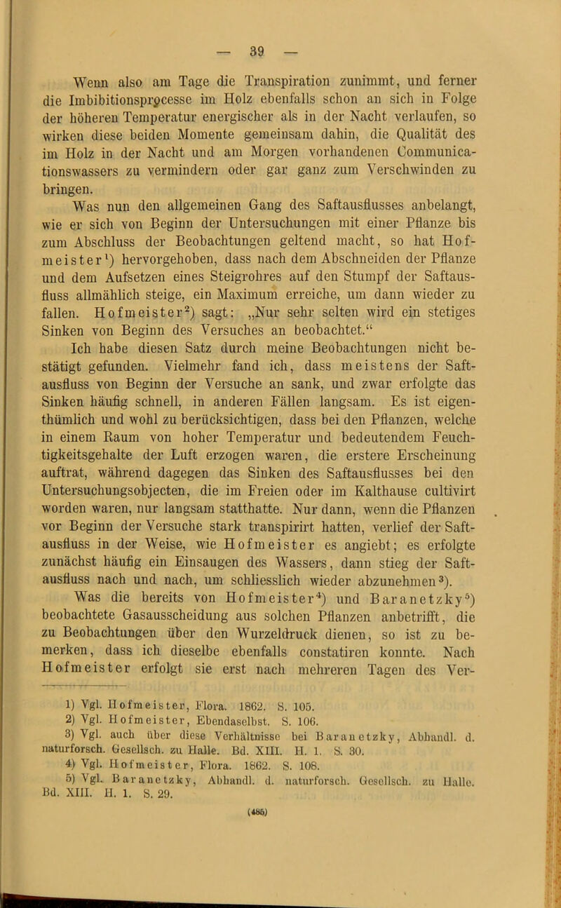 Wenn also am Tage die Transpiration zunimmt, und ferner die Imbibitionsprpcesse im Holz ebenfalls schon an sich in Folge der höheren Temperatur energischer als in der Nacht verlaufen, so wirken diese beiden Momente gemeinsam dahin, die Qualität des im Holz in der Nacht und am Morgen vorhandenen Communica- tionswassers zu yermindern oder gar ganz zum Verschwinden zu bringen. Was nun den allgemeinen Gang des Saftausflusses anbelangt, wie er sich von Beginn der Untersuchungen mit einer Pflanze bis zum Abschluss der Beobachtungen geltend macht, so hat Hof- meister^) hervorgehoben, dass nach dem Abschneiden der Pflanze und dem Aufsetzen eines Steigrohres auf den Stumpf der Saftaus- fluss allmählich steige, ein Maximum erreiche, um dann wieder zu fallen. Hofmeister^) sagt: „Nur sehr selten wird ein stetiges Sinken von Beginn des Versuches an beobachtet.“ Ich habe diesen Satz durch meine Beobachtungen nicht be- stätigt gefunden. Vielmehr fand ich, dass meistens der Saft- ausfluss von Beginn der Versuche an sank, und zwar erfolgte das Sinken häufig schnell, in anderen Fällen langsam. Es ist eigen- thümlich und wohl zu berücksichtigen, dass bei den Pflanzen, welche in einem Raum von hoher Temperatur und bedeutendem Feuch- tigkeitsgehalte der Luft erzogen waren, die erstere Erscheinung auftrat, während dagegen das Sinken des Saftausflusses bei den Untersuchungsobjecten, die im Freien oder im Kalthause cultivirt worden waren, nur langsam statthatte. Nur dann, wenn die Pflanzen vor Beginn der Versuche stark transpirirt hatten, verlief der Saft- ausfluss in der Weise, wie Hofmeister es angiebt; es erfolgte zunächst häufig ein Einsaugen des Wassers, dann stieg der Saft- ausfluss nach und nach, um schliesslich wieder abzunehmen 3). Was die bereits von Hofmeister^) und Baranetzky®) beobachtete Gasausscheidung aus solchen Pflanzen anbetritft, die zu Beobachtungen über den Wurzeldruck dienen, so ist zu be- merken, dass ich dieselbe ebenfalls constatiren konnte. Nach Hofmeister erfolgt sie erst nach mehreren Tagen des Ver- 1) Vgl. Hofmeistei’, Flora. 1862. S. 105. 2) Vgl. Hofmeister, Ebendaselbst. S. 106. 3) Vgl. auch über diese Verhältnisse bei Baranetzky, Abhandl. d. naturforsch. Gesellsch. zu Halle. Bd. XUI. H. 1, S. 30. 4) Vgl. Hofmeister, Flora. 1862. S. 108. 5) Vgl. Baranetzky, Abhandl. d. naturforsch. Gesellsch. zu Halle. Bd. XIII. II. 1. S. 29. (486)