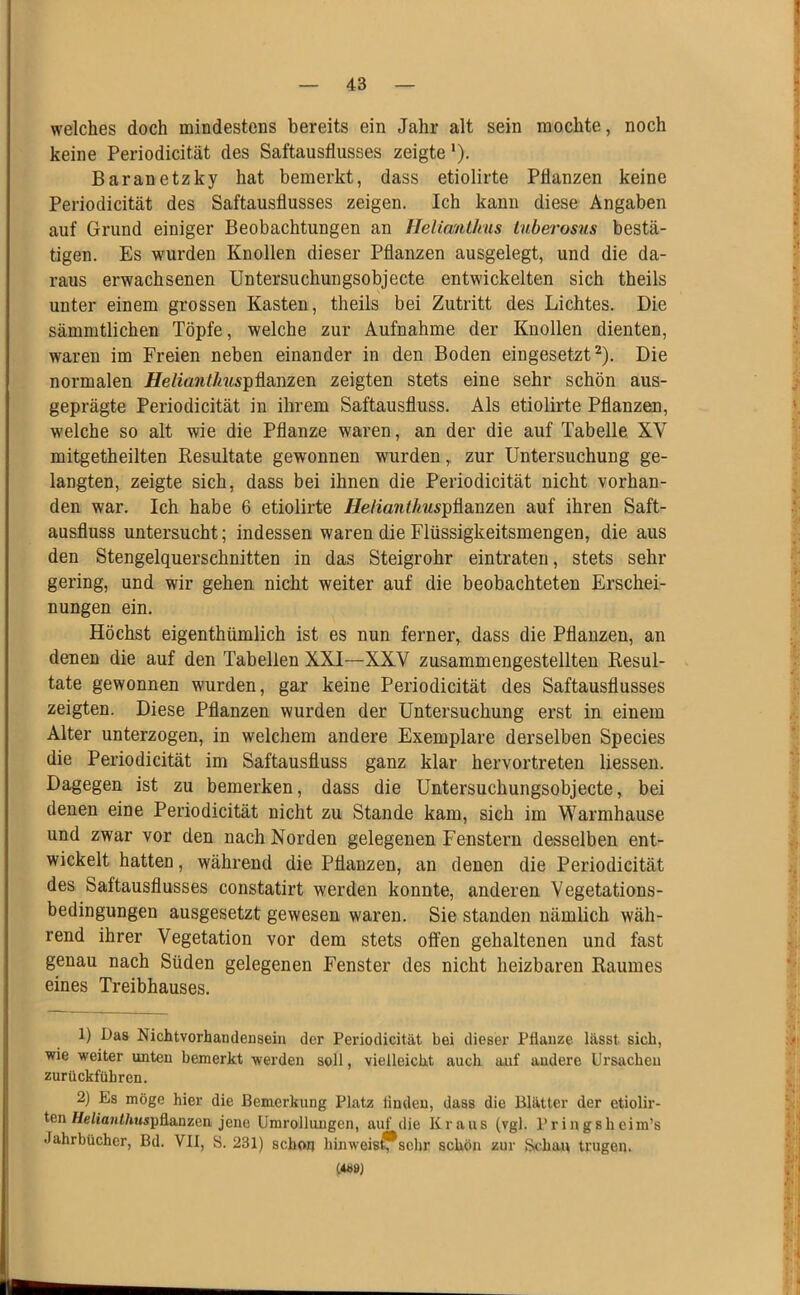 welches doch mindestens bereits ein Jahr alt sein mochte, noch keine Periodicität des Saftausflusses zeigte *). Baranetzky hat bemerkt, dass etiolirte Pflanzen keine Periodicität des Saftausflusses zeigen. Ich kann diese Angaben auf Grund einiger Beobachtungen an flelianlkus Lnbei'osus bestä- tigen. Es w'urden Knollen dieser Pflanzen ausgelegt, und die da- raus erwachsenen Untersuchungsobjecte entwickelten sich theils unter einem grossen Kasten, theils bei Zutritt des Lichtes. Die sämmtlichen Töpfe, welche zur Aufnahme der Knollen dienten, waren im Freien neben einander in den Boden eingesetzt^). Die normalen HelianÜius^Mmm zeigten stets eine sehr schön aus- geprägte Periodicität in ihrem Saftausfluss. Als etiolirte Pflanzen, welche so alt wie die Pflanze waren, an der die auf Tabelle XV mitgetheilten Resultate gewonnen wurden, zur Untersuchung ge- langten, zeigte sich, dass bei ihnen die Periodicität nicht vorhan- den war. Ich habe 6 etiolirte jFIe/ia7i<Ä?«pflanzen auf ihren Saft- ausfluss untersucht; indessen waren die Flüssigkeitsmengen, die aus den Stengelquerschnitten in das Steigrohr eintraten, stets sehr gering, und wir gehen nicht weiter auf die beobachteten Erschei- nungen ein. Höchst eigenthümlich ist es nun ferner, dass die Pflanzen, an denen die auf den Tabellen XXI—XXV zusammengestellten Resul- tate gewonnen wurden, gar keine Periodicität des Saftausflusses zeigten. Diese Pflanzen wurden der Untersuchung erst in einem Alter unterzogen, in welchem andere Exemplare derselben Species die Periodicität im Saftausfluss ganz klar hervortreten Hessen. Dagegen ist zu bemerken, dass die Untersuchungsobjecte, bei denen eine Periodicität nicht zu Stande kam, sich im Warmhause und zwar vor den nach Norden gelegenen Fenstern desselben ent- wickelt hatten, während die Pflanzen, an denen die Periodicität des Saftausflusses constatirt werden konnte, anderen Vegetations- bedingungen ausgesetzt gewesen waren. Sie standen nämlich wäh- rend ihrer Vegetation vor dem stets offen gehaltenen und fast genau nach Süden gelegenen Fenster des nicht heizbaren Raumes eines Treibhauses. 1) Das Nichtvorhandensein der Periodicität bei dieser Pflanze lässt sich, wie weiter unten bemerkt werden soll, vielleicht auch auf andere Ursachen zurückführen. 2) Es möge hier die Bemerkung Platz linden, dass die Blätter der etiolir- ten Helfavithuspflanzen jene Umrollungen, auf die Kraus (vgl. Pringshcim’s Jahrbücher, Bd. VII, S. 231) schon hinweis^j^schr schön zur Schau trugen. («8J