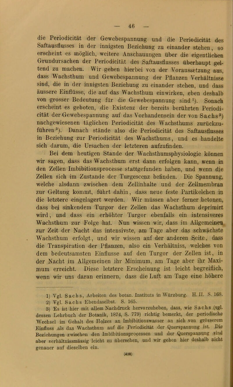 die Periodicität der Gewebespannung und die Periodicität des Saftausflusses in der innigsten Beziehung zu einander stehen, so erscheint es möglich, weitere Anschauungen über die eigentlichen Grundursachen der Periodicität des Saftausflusses überhaupt gel- tend zu machen. Wir gehen hierbei von der Voraussetzung aus, dass Wachsthum und Gewebespannung der Pflanzen Verhältnisse sind, die in der innigsten Beziehung zu einander stehen, und dass äussere Einflüsse, die auf das Wachsthum ein wirken, eben deshalb von grosser Bedeutung für die Gewebespannung sind'). Sonach erscheint es geboten, die Existenz der bereits berührten Periodi- cität der Gewebespannung auf das Vorhandensein der von Sachs*) nachgewiesenen täglichen Periodicität des Wachsthums zurückzu- führen ^). Danach stände also die Periodicität des Saftausflusses in Beziehung zur Periodicität des Wachsthums, und es handelte sich darum, die Ursachen der letzteren aufzufinden. Bei dem heutigen Stande der Wachsthumsphysiologie können wir sagen, dass das Wachsthum erst dann erfolgen kann, wenn in den Zellen Imbibitionsprocesse stattgefunden haben, und wenn die Zellen sich im Zustande der Turgescenz befinden. Die Spannung, welche alsdann zwischen dem Zellinhalte und der Zellmembran zur Geltung kommt, führt dahin, dass neue feste Partikelchen in die letztere eingelagert werden. Wir müssen aber ferner betonen, dass bei sinkendem Turgor der Zellen das Wachsthum deprimirt wird, und dass ein erhöhter Turgor ebenfalls ein intensiveres Wachsthum zur Folge hat. Nun wissen wir, dass im Allgemeinen zur Zeit der Nacht das intensivste, am Tage aber das schwächste Wachsthum erfolgt, und wir wissen auf der anderen Seite, dass die Transpiration der Pflanzen, also ein Verhältniss, welches von dem bedeutsamsten Einflüsse auf den Turgor der Zellen ist, in der Nacht im Allgemeinen ihr Minimum, am Tage aber ihr Maxi- mum erreicht. Diese letztere Erscheinung ist leicht begreiflich, wenn wir uns daran erinnern, dass die Luft am Tage eine höhere 1) Vgl. Sachs, Arbeiten des botan. Instituts in Würzburg. H. II. S. 168. 2) Vgl. Sachs Ebendaselbst. S. 165. 3) Es istihier mit allem Nachdruck hervorzuheben, dass, wie Sachs (vgl. dessen Lehrbuch der Botanik, 1874, S. 779) richtig bemerkt, der periodische Wechsel im Gehalt des Holzes an Imbibitionswasser an sich von grösserem Einfluss als das Wachsthum auf die Beriodicität der Querspannung ist Die Beziehungen zwischen den Imbibitionsprocessen und der Querspaunung sind aber vcrhältnissmässig leicht zu übersehen, und wir gehen hier deshalb nicht genauer auf dieselben ein. (49»)