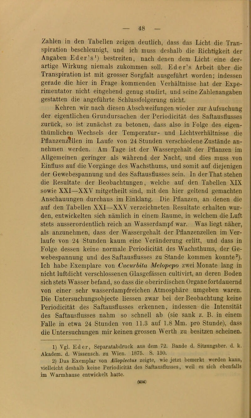 Zahlen in den Tabellen zeigen deutlich, dass das Licht die Tran- spiration beschleunigt, und ich muss deshalb die Richtigkeit der Angaben Eder’s') bestreiten, nach denen dem Licht eine der- artige Wirkung niemals zukommen soll. Eder’s Arbeit über die Transpiration ist mit grosser Sorgfalt ausgeführt worden; indessen gerade die hier in Frage kommenden Verhältnisse hat der Expe- rimentator nicht eingehend genug studirt, und seine Zahlenangaben gestatten die angeführte Schlussfolgerung nicht. Kehren wir nach diesen Abschweifungen wieder zur Aufsuchung der eigentlichen Grundursachen der Periodicität des Saftausflusses zurück, so ist zunächst zu betonen, dass also in Folge des eigen- thümlichen Wechsels der Temperatur- und Lichtverhältnisse die Pflanzenz^llen im Laufe von 24 Stunden verschiedene Zustände an- nehmen werden. Am Tage ist der Wassergehalt der Pflanzen im Allgemeinen geringer als während der Nacht, und dies muss von Einfluss auf die Vorgänge des Wachsthums, und somit auf diejenigen der Gewebespannung und des Saftausflusses sein. In der That stehen die Resultate der Beobachtungen, welche auf den Tabellen XTX sowie XXI—XXV mitgetheilt sind, mit den hier geltend gemachten Anschauungen durchaus im Einklang. Die Pflanzen, an denen die auf den Tabellen XXI—XXV verzeichneten Resultate erhalten wur- den, entwickelten sich nämlich in einem Raume, in welchem die Luft stets ausserordentlich reich an Wasserdampf war. Was liegt näher, als anzunehmen, dass der Wassergehalt der Pflanzenzellen im Ver- laufe von 24 Stunden kaum eine Veränderung erlitt, und dass in Folge dessen keine normale Periodicität des Wachsthums, der Ge- webespannung und des Saftausflusses zu Stande kommen konnte^). Ich habe Exemplare von Cucurbita Melopepo zwei Monate lang in nicht luftdicht verschlossenen Glasgefässen cultivirt, an deren Boden sich stets Wasser befand, so dass die oberirdischen Organe fortdauernd von einer sehr wasserdampfreichen Atmosphäre umgeben waren. Die Untersuchungsobjecte Hessen zwar bei der Beobachtung keine Periodicität des Saftausflusses erkennen, indessen die Intensität des Saftausflusses nahm so schnell ab (sie sank z. B. in einem Falle in etwa 24 Stunden von 11.3 auf 1.8 Mm. pro Stunde), dass die Untersuchungen mir keinen grossen Werth zu besitzen scheinen. 1) Vgl. Eder, Separatabdruck aus dem 72. Baude d. Sitzungsber. d. k. Akadem. d. Wissensch. zu Wien. 1876. S. 180. 2) Das Exemplar von Allopleclus zeigte, wie jetzt bemerkt werden kann, vielleicht deshalb keine Periodicität des Saftausflusses, weil es sich ebenfalls im Warmhause entwickelt hatte. (494)