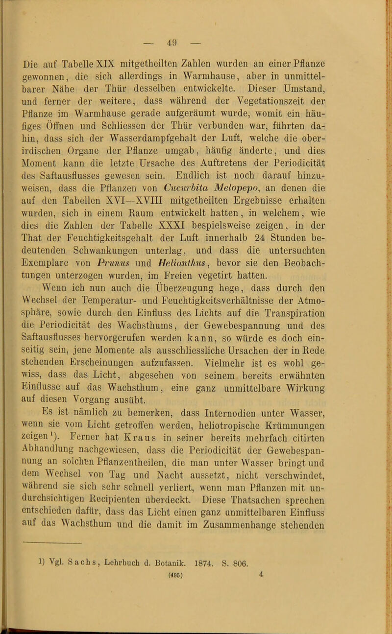 Die auf Tabelle XIX mitgetheilten Zahlen wurden an einer Pflanze gewonnen, die sich allerdings in Warmhause, aber in unmittel- barer Nähe der Thür desselben entwickelte. Dieser Umstand, und ferner der weitere, dass während der Vegetationszeit der Pflanze im Warmhause gerade aufgeräumt wurde, womit ein häu- figes Öfthen und Schliessen der Thür verbunden war, führten da- hin, dass sich der Wasserdampfgehalt der Luft, welche die ober- irdischen Organe der Pflanze umgab, häufig änderte, und dies Moment kann die letzte Ursache des Auftretens der Periodicität des Saftausflusses gewesen sein. Endlich ist noch darauf hinzu- weisen, dass die Pflanzen von Cucurbita Melopepo, an denen die auf den Tabellen XVI—XVIII mitgetheilten Ergebnisse erhalten wurden, sich in einem Raum entwickelt hatten, in welchem, wie dies die Zahlen der Tabelle XXXI bespielsweise zeigen, in der That der Feuchtigkeitsgehalt der Luft innerhalb 24 Stunden be- deutenden Schwankungen unterlag, und dass die untersuchten Exemplare von Prunus und Helianthus^ bevor sie den Beobach- tungen unterzogen wurden, im Freien vegetirt hatten. Wenn ich nun auch die Überzeugung hege, dass durch den Wechsel der Temperatur- und Feuchtigkeitsverhältnisse der Atmo- sphäre, sowie durch den Einfluss des Lichts auf die Transpiration die Periodicität des Wachsthums, der Gewebespannung und des Saftausflusses hervorgerufen werden kann, so würde es doch ein- seitig sein, jene Momente als ausschliessliche Ursachen der in Rede stehenden Erscheinungen aufzufassen. Vielmehr ist es wohl ge- wiss, dass das Licht, abgesehen von seinem bereits erwähnten Einflüsse auf das Wachsthum, eine ganz unmittelbare Wirkung auf diesen Vorgang ausübt. Es ist nämlich zu bemerken, dass Internodien unter Wasser, wenn sie vom Licht getroffen werden, heliotropische Krümmungen zeigen'). Ferner hat Kraus in seiner bereits mehrfach citirten Abhandlung nachgewiesen, dass die Periodicität der Gewebespan- nung an solchen Pflanzentheilen, die man unter Wasser bringt und dem Wechsel von Tag und Nacht aussetzt, nicht verschwindet, während sie sich sehr schnell verliert, wenn man Pflanzen mit un- durchsichtigen Recipienten überdeckt. Diese Thatsachen sprechen entschieden dafür, dass das Licht einen ganz unmittelbaren Einfluss auf das Wachsthum und die damit im Zusammenhänge stehenden 1) Vgl. Sachs, Lehrbuch d. Botanik. 1874. S. 806. (495) 4