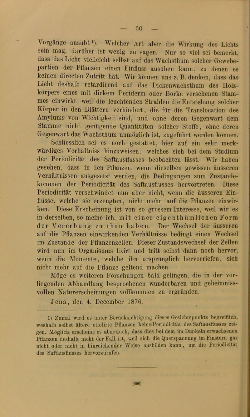 Vorgänge iiusübt'). Welcher Art aber die Wirkung des Lichts sein mag, darüber ist wenig zu sagen. Nur so viel sei bemerkt, dass das Licht vielleicht selbst auf das Wachsthum solcher Gewebe- partien der Pflanzen einen Einfluss ausüben kann, zu denen es keinen directen Zutritt hat. Wir können uns z. B. denken, dass das Licht deshalb retardirend auf das Dickenwachsthum des Holz- körpers eines mit dickem Periderm oder Borke versehenen Stam- mes einwirkt, weil die leuchtenden Strahlen die Entstehung solcher Körper in den Blättern verhindert, die für die Translocation des Amylums von Wichtigkeit sind, und ohne deren Gegenwart dem Stamme nicht genügende Quantitäten solcher Stoffe, ohne deren Gegenwart das Wachsthum unmöglich ist, zugeführt werden können. Schliesslich sei es noch gestattet, hier auf ein sehr merk- würdiges Verhältniss hinzuweisen, welches sich bei dem Studium der Periodieität des Saftausflusses beobachten lässt. Wir haben gesehen, dass in den Pflanzen, wenn dieselben gewissen äusseren Verhältnissen ausgesetzt werden, die Bedingungen zum Zustande- kommen der Periodieität des Saftausflusses hervortreten. Diese Periodieität verschwindet nun aber nicht, wenn die äusseren Ein- flüsse, welche sie erzeugten, nicht mehr auf die Pflanzen einwir- ken. Diese Erscheinung ist von so grossem Interesse, weil wir es in derselben, so meine ich, mit einer eigenthümlichen Form der Vererbung zu thun haben. Der Wechsel der äusseren auf die Pflanzen einwirkenden Verhältnisse bedingt einen Wechsel im Zustande der Pflanzenzellen. Dieser Zustandswechsel der Zellen wird nun im Organismus fixirt und tritt selbst dann noch hervor, wenn die Momente, welche ihn ursprünglich hervorriefen, sich nicht mehr auf die Pflanze geltend machen. Möge es weiteren Forschungen bald gelingen, die in der vor- liegenden Abhandlung besprochenen wunderbaren und geheimniss- vollen Naturerscheinungen vollkommen zu ergründen. Jena, den 4. December 1876. 1) Zumal wird es unter Berücksichtigung dieses Gesichtspunkts begreiflich, weshalb selbst ältere etiolirte Pflanzen keine-Periodieität des Saftausflusses zei- gen. Möglich erscheint ^s aber auch, dass dies bei dem im Dunkeln erwachsenen Pflanzen deshalb nicht der Fall ist, weil sich die Querspannung im Finstern gar nicht oder nicht in hinreichender Weise ausbilden kann, um die Periodieität des Saftausflusses hervorzurufen. m)