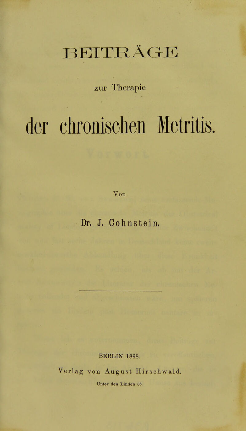 BEITRÄGE zur Therapie der chronischen Metritis. Von Dr. J. Oohnstein. BERLIN 1868. Verlag von August Hirschwald. Unter den Linden 68.