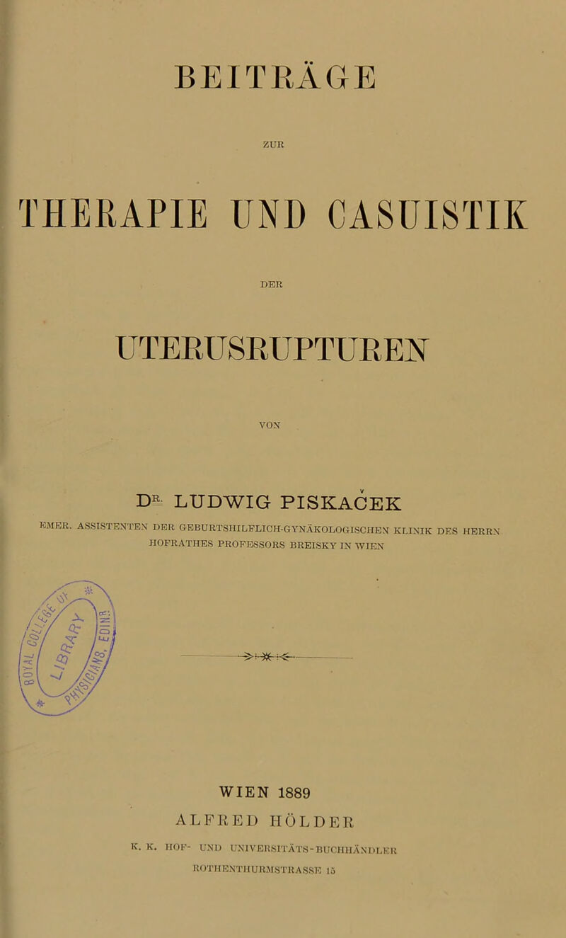 BEITRAGE ZUR THERAPIE UND CA8UISTIK DER UTERUSRUPTUREN VOX DE LUDWIG PISKACEK EMER. ASSISTENTEN DER GEBURTSHILFLICH-GYNÄKOLOGISCHEN KLINIK DES HERRN IIOFRATHES PROFESSORS BREISKY IN WIEN WIEN 1889 ALFRED HOLDER K. K. HOF- UND UNIVEUSITÄTS-BUCHHÄNDLER ROTHENTHURMSTRASSE 15