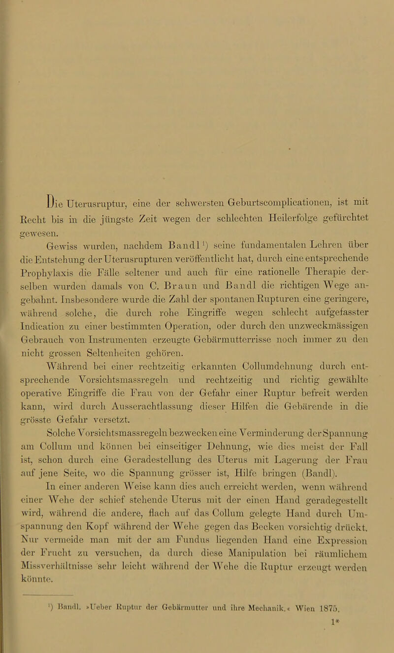 Die Uterusruptur, eine der schwersten Geburtscomplicationen, ist mit Recht bis in die jüngste Zeit wegen der schlechten Heilerfolge gefürchtet gewesen. Gewiss wurden, nachdem Ban dl ') seine fundamentalen Lehren über die Entstehung der Uterusrupturen veröffentlicht hat, durch eine entsprechende Prophylaxis die Fälle seltener und auch für eine rationelle Therapie der- selben wurden damals von C. Braun und Bandl die richtigen Wege an- gebahnt. Insbesondere wurde die Zahl der spontanen Rupturen eine geringere, während solche, die durch rohe Eingriffe wegen schlecht aufgefasster Indication zu einer bestimmten Operation, oder durch den unzweckmässigen Gebrauch von Instrumenten erzeugte Gebärmutterrisse noch immer zu den nicht grossen Seltenheiten gehören. Während bei einer rechtzeitig erkannten Collumdehnung durch ent- sprechende Vorsichtsmassregeln und rechtzeitig und richtig gewählte operative Eingriffe die Frau von der Gefahr einer Ruptur befreit werden kann, wird durch Ausserachtlassung dieser Hilfen die Gebärende in die grösste Gefahr versetzt. Solche Vorsichtsmassregeln bezwecken eine Verminderung der Spannung am Collum und können bei einseitiger Dehnung, wie dies meist der Fall ist, schon durch eine Geradestellung des Uterus mit Lagerung der Frau auf jene Seite, wo die Spannung grösser ist, Hilfe bringen (Bandl). In einer anderen Weise kann dies auch erreicht werden, wenn während einer Wehe der schief stehende Uterus mit der einen Hand geradegestellt wird, während die andere, flach auf das Collum gelegte Hand durch Um- spannung den Kopf während der Wehe gegen das Becken vorsichtig drückt. Nur vermeide man mit der am Fundus liegenden Hand eine Expression der Frucht zu versuchen, da durch diese Manipulation bei räumlichem Missverhältnisse sehr leicht während der Wehe die Ruptur erzeugt werden könnte. ') Bandl. »Ueber Ruptur der Gebärmutter und ihre Mechanik.« Wien 1875. 1*