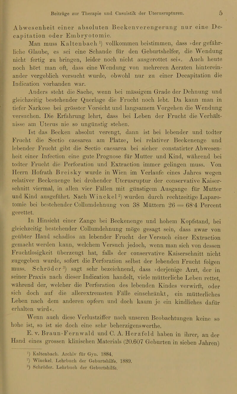 Abwesenheit einer absoluten Beckenverengerung nur eine De- capitation oder Embryotomie. Man muss Kaltenbach1) vollkommen beistimmen, dass »der gefähr- liche Glaube, es sei eine Schande für den Geburtshelfer, die Wendung nicht fertig zu bringen, leider noch nicht ausgerottet sei«. Auch heute noch hört man oft, dass eine Wendung von mehreren Aerzten hinterein- ander vergeblich versucht wurde, obwohl nur zu einer Decapitation die Indication vorhanden war. Anders steht die Sache, wenn bei massigem Grade der Dehnung und gleichzeitig bestehender Querlage die Frucht noch lebt. Da kann man in tiefer Narkose bei grösster Vorsicht und langsamem Vorgehen die Wendung versuchen. Die Erfahrung lehrt, dass bei Leben der Frucht die Verhält- nisse am Uterus nie so ungünstig stehen. Ist das Becken absolut verengt, dann ist bei lebender und todter Frucht die Sectio caesarea am Platze, bei relativer Beckenenge und lebender Frucht gibt die Sectio caesarea bei sicher constatirter Abwesen- heit einer Infection eine gute Prognose für Mutter und Kind, während bei todter Frucht die Perforation und Extraction immer gelingen muss. Von Herrn Hofrath Breisky wurde in Wien im Verlaufe eines Jahres wegen relativer Beckenenge bei drohender Uterusruptur der conservative Kaiser- schnitt viermal, in allen vier Fällen mit günstigem Ausgange für Mutter und Kind ausgeführt. Nach Win ekel 2) wurden durch rechtzeitige Laparo- tomie bei bestehender Collumdehnung von 38 Müttern 26 = 68‘4 Percent gerettet. In Hinsicht einer Zange bei Beckenenge und hohem Kopfstand, bei gleichzeitig bestehender Collumdehnung möge gesagt sein, dass zwar von geübter Hand schadlos an lebender Frucht der Versuch einer Extraction gemacht werden kann, welchem Versuch jedoch, wenn man sich von dessen Fruchtlosigkeit überzeugt hat, falls der conservative Kaiserschnitt nicht zugegeben wurde, sofort die Perforation selbst der lebenden Frucht folgen muss. Schröder3) sagt sehr bezeichnend, dass »derjenige Arzt, der in seiner Praxis nach dieser Indication handelt, viele mütterliche Leben rettet, während der, welcher die Perforation des lebenden Kindes verwirft, oder sich doch auf die allerextremsten Fälle einschränkt, ein mütterliches Leben nach dem anderen opfern und doch kaum je ein kindliches dafür erhalten wird«. Wenn auch diese VcrlustzifFer nach unseren Beobachtungen keine so hohe ist, so ist sie doch eine sehr beherzigenswerthe. E. v. Braun-Fern wa ld und C. A. Herz fei d haben in ihrer, ander Hand eines grossen klinischen Materials (20.607 Geburten in sieben Jahren) ') Kaltenbach. Archiv für Gyn. 1884. J) Winckel. Lehrbuch (1er Geburtshilfe. 1889. 3) Schröder. Lehrbuch der Geburtshilfe.