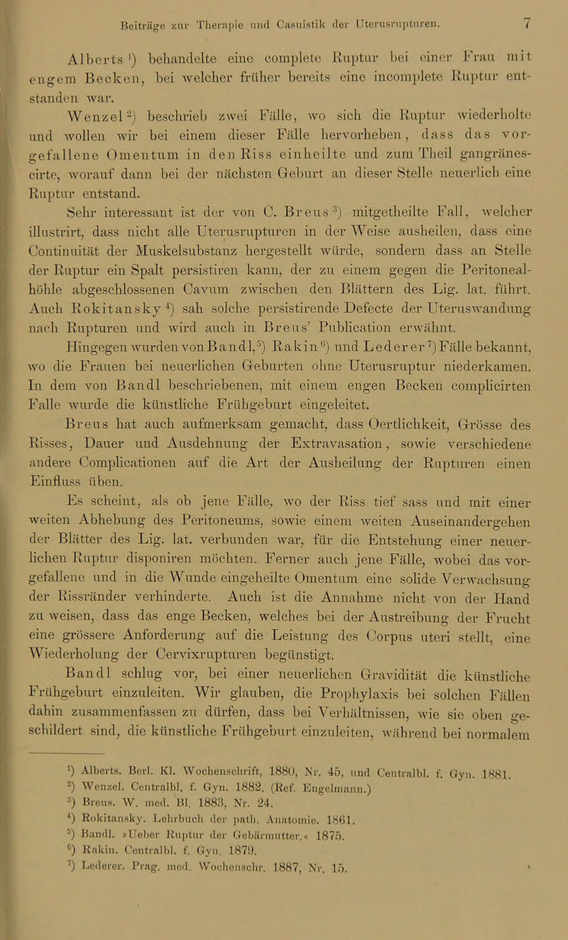 Alberts ') behandelte eine complete Ruptur bei einer Frau mit engem Becken, bei welcher früher bereits eine incomplete Ruptur ent- standen war. Wenzel* 2 3) beschrieb zwei Fälle, wo sich die Ruptur wiederholte und wollen wir bei einem dieser Fälle hervorheben, dass das vor- gefallene Omentum in den Riss einheilte und zum Theil gangränes- cirte, worauf dann bei der nächsten Geburt an dieser Stelle neuerlich eine Ruptur entstand. Sehr interessant ist der von C. Bretts2) mitgetheilte Fall, welcher illustrirt, dass nicht alle Uterusrupturen in der Weise ausheilen, dass eine Continuität der Muskelsubstanz hergestellt würde, sondern dass an Stelle der Ruptur ein Spalt persistiren kann, der zu einem gegen die Peritoneal- höhle abgeschlossenen Cavttm zwischen den Blättern des Lig. lat. führt. Auch Rokitansky4) sah solche persistiren de Defecte der Uteruswandung nach Rupturen und wird auch in Bretts’ Publication erwähnt. Hingegen wurden von Band 1,5 *) Rakin(i) und L e d e r e r7) Fälle bekannt, wo die Frauen bei neuerlichen Geburten ohue Uterusruptur niederkamen. In dem von Bandl beschriebenen, mit einem engen Becken complicirten Falle wurde die künstliche Frühgeburt eingeleitet. Bretts hat auch aufmerksam gemacht, dass Oer dich keit, Grösse des Risses, Dauer und Ausdehnung der Extravasation, sowie verschiedene andere Complicationen auf die Art der Ausheilung der Rupturen einen Einfluss üben. Es scheint, als ob jene Fälle, wo der Riss tief sass und mit einer weiten Abhebung des Peritoneums, sowie einem weiten Auseinandergehen der Blätter des Lig. lat. verbunden war, für die Entstehung einer neuer- lichen Ruptur disponiren möchten. Ferner auch jene Fälle, wobei das vor- gefallene und in die Wunde eingeheilte Omentum eine solide Verwachsung der Rissränder verhinderte. Auch ist die Annahme nicht von der Hand zu weisen, dass das enge Becken, welches bei der Austreibung der Frucht eine grössere Anforderung auf die Leistung des Corpus uteri stellt, eine Wiederholung der Cervixrupturen begünstigt. Bandl schlug vor, bei einer neuerlichen Gravidität die künstliche Frühgeburt einzuleiten. Wir glauben, die Prophylaxis bei solchen Fällen dahin zusammenfassen zu dürfen, dass bei Verhältnissen, wie sie oben ge- schildert sind, die künstliche Frühgeburt einzuleiten, während bei normalem ') Alberts. Bcrl. Kl. Wochenschrift, 1880, Nr. 45, und Centralbl. f. Gyn. 1881. 2) Wenzel. Centralbl. f. Gyn. 1882. (lief. Engelmann.) 3) Breus. W. med. Bl. 1883, Nr. 24. 4) Rokitansky. Lehrbuch der path. Anatomie. 1861. 5) Bandl. »Ueber Ruptur der Gebärmutter.« 1875. °) Rakiu. Centralbl. f. Gyn. 1871). 7) Lederer. Prag. med. Wochenschr. 1887, Nr. 15.