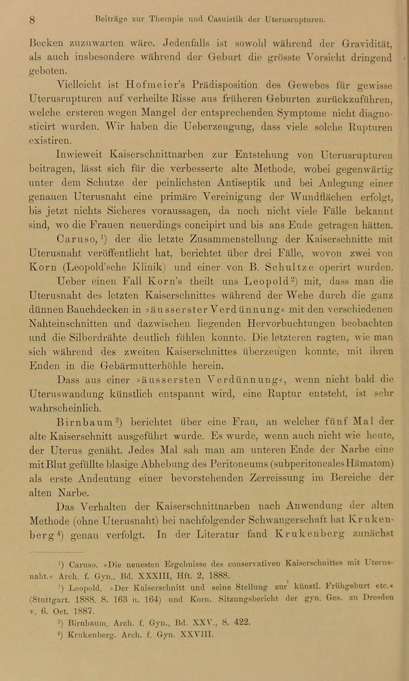 Becken zuzuwarten wäre. Jedenfalls ist sowohl während der Gravidität, als auch insbesondere während der Gehurt die grösste Vorsicht dringend 1 geboten. Vielleicht ist Hofmeier’s Prädisposition des Gewebes für gewisse Uterusrupturen auf verheilte Risse aus früheren Geburten zurückzufüliren, welche ersteren wegen Mangel der entsprechenden Symptome nicht diagno- stieirt wurden. Wir haben die Ueberzeugung, dass viele solche Rupturen existiren. Inwieweit Kaiserschnittnarben zur Entstehung von Uterusrupturen beitragen, lässt sich für die verbesserte alte Methode, wobei gegenwärtig unter dem Schutze der peinlichsten Antiseptik und bei Anlegung einer genauen Uterusnaht eine primäre Vereinigung der Wundflächen erfolgt, bis jetzt nichts Sicheres Voraussagen, da noch nicht viele Fälle bekannt sind, wo die Frauen neuerdings concipirt und bis ans Ende getragen hätten. Caruso, ]) der die letzte Zusammenstellung der Kaiserschnitte mit Uterusnaht veröffentlicht hat, berichtet über drei Fälle, wovon zwei von Korn (Leopold’sche Klinik) und einer von B. Schultze operirt wurden. Ueber einen Fall Korn’s theilt uns Leopold2) mit, dass man die Uterusnaht des letzten Kaiserschnittes während der Wehe durch die ganz dünnen Bauchdecken in »äusserster Verdünnung« mit den verschiedenen Nahteinschnitten und dazwischen hegenden Hervorbuchtungen beobachten und die Silberdrähte deutlich fühlen konnte. Die letzteren ragten, wie man sich während des zweiten Kaiserschnittes überzeugen konnte, mit ihren Enden in die Gebärmutterhöhle herein. Dass aus einer »äussersten Verdünnung«, wenn nicht bald die Uteruswandung künstlich entspannt wird, eine Ruptur entsteht, ist sehr wahrscheinlich. Birnbaum3) berichtet über eine Frau, an welcher fünf Mal der alte Kaiserschnitt ausgeführt wurde. Es wurde, wenn auch nicht wie heute, der Uterus genäht. Jedes Mal sah man am unteren Ende der Narbe eine mit Blut gefüllte blasige Abhebung des Peritoneums (subperitonealesHämatom) als erste Andeutung einer bevorstehenden Zerreissung im Bereiche der alten Narbe. Das Verhalten der Kaiserschnittnarben nach Anwendung der alten Methode (ohne Uterusnaht) bei nachfolgender Schwangerschaft hat Kruken- berg4) genau verfolgt. In der Literatur fand Krukenberg zunächst ') Caruso. »Die neuesten Ergebnisse des conservativen Kaiserschnittes mit l terus- nalit.« Arcli. f. Gyn., Bd. XXXIII, Hft. 2, 1888. -') Leopold. »Der Kaiserschnitt und seine Stellung zur küustl. Frühgeburt etc.« (Stuttgart. 1888. S. 163 u. 164) und Korn. Sitzungsbericht der gyn. Ges. zu Dresden v. 6. Oct. 1887. 3) Birnbaum. Arcli. f. Gyn., Bd. XXV., S. 422. ■•) Krukenberg. Arcli. f. Gyn. XXVIII.