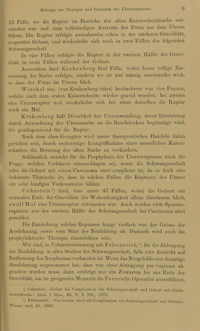 13 Fälle, wo die Ruptur im Bereiche der alten Kaiserschnittnarbe ent- standen war und zum vollständigen Austritte des Fötus aus dem Uterus führte. Die Ruptur erfolgte ausnahmslos schon in der nächsten Gravidität, rcspective Geburt, und wiederholte sich noch in zwei Fällen der folgenden Sei i wangerschaft. In vier Fällen erfolgte die Ruptur in der zweiten Hälfte der Gravi- dität, in neun Fällen während der Geburt. Ausserdem fand Krukenberg fünf Fälle, wobei keine völlige Zer- reissung der Narbe erfolgte, sondern wo sie nur mässig auseinander wich, so dass der Fötus im Uterus blieb. Winckel sen. (von Krukenberg citirt) beobachtete von vier Frauen, welche nach dem ersten Kaiserschnitte wieder gravid wurden, bei zweien eine Uterusruptur und wiederholte sich bei einer derselben die Ruptur noch ein Mal. Krukenberg hält Divertikel der Uteruswandung, deren Entstehung durch Anwachsung der Uterusnarbe an die Bauchdecken begünstigt wird, für prädisponirend für die Ruptur. Nach dem oben Gesagten wird unser therapeutisches Handeln dahin gerichtet sein, durch rechtzeitige Inangriffnahme eines neuerlichen Kaiser- schnittes die Berstung der alten Narbe zu verhindern. Schliesslich entsteht für die Prophylaxis der Uterusrupturen noch die Frage, welches Verfahren einzuschlagen sei, wenn die Schwangerschaft oder die Geburt mit einem Carcinoma uteri complicirt ist, da es doch eine bekannte Thatsache ist, dass in solchen Fällen die Rupturen des Uterus ein sehr häufiges Vorkommniss bilden. Cohnstein1) fand, dass unter 47 Fällen, wobei die Geburt am normalen Ende der Gravidität der Wehenthätigkeit allein überlassen blieb, zwölf Mal eine Uterusruptur entstanden war. Auch werden viele Spontan- rupturen aus der zweiten Hälfte der Schwangerschaft bei Carcinoma uteri gemeldet. Die Entstehung solcher Rupturen hängt vielfach von der Grösse der Ausdehnung, sowie vom Sitze der Neubildung ab. Darnach wird auch die prophylaktische Therapie einzurichten sein. Wir sind, in UebereinStimmung mit Felsenreich,2) für die Abtragung der Neubildung in allen Stadien der Schwangerschaft, falls eine Aussicht auf Entfernung des Neoplasmas vorhanden ist. Wenn das Neugebilde eine derartige Ausdehnung angenommen hat, dass von einer Abtragung per vaginam ab- gesehen werden muss, dann erübrigt nur ein Zuwarten bis ans Ende der Gravidität, um im geeigneten Momente die Porro’sche Operation auszuführen. ') Cohnstein. »Ueber die Coinplication der Schwangerschaft und Geburt mit Gebär- mutterkrebs. t Arcb. f. Gyn., Bd. Y, 2. Ilft., 1873. -) Felsenreich. »Carcinoma uteri als Coinplication von Schwangerschaft und Geburt.« Wiener med. Pr. 1883.