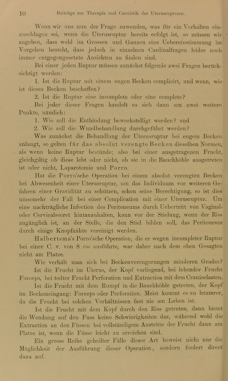 Wenn wir uns nun der Frage zuwenden, was für ein Verhalten ein- zuschlagen sei, wenn die Uterusruptur bereits erfolgt ist, so müssen wir • zugeben, dass wold im Grossen und Ganzen eine Uebereinstimmung im Vorgehen besteht, dass jedoch in einzelnen Cardinalfragen leider noch immer entgegengesetzte Ansichten zu finden sind. Bei einer jeden Ruptur müssen zunächst folgende zwei Fragen berück- sichtigt werden: 1. Ist die Ruptur mit einem engen Becken complicirt, und wenn, wie ist dieses Becken beschaffen? 2. Ist die Ruptur eine incomplete oder eine complete? Bei jeder dieser Fragen handelt es sich dann um zwei weitere Punkte, nämlich: 1. Wie soll die Entbindung bewerkstelligt werden? und 2. Wie soll die Wundbehandlung durchgeführt werden? Was zunächst die Behandlung der Uterusruptur bei engem Becken anlangt, so gelten für das absolut verengte Becken dieselben Können, als wenn keine Ruptur bestünde; also bei einer ausgetragenen Frucht, gleichgültig ob diese lebt oder nicht, ob sic in die Bauchhöhle ausgetreten ist oder nicht, Laparotomie und Porro. Hat, die Porro’sche Operation bei einem absolut verengten Becken bei Abwesenheit einer Uterusruptur, um das Individuum vor weiteren Ge- fahren einer Gravidität zu schützen, schon seine Berechtigung, so ist dies umsomehr der Fall bei einer Complication mit einer Uterusruptur. Um eine nachträgliche Infection des Peritoneums durch Uebertritt von Vaginal- oder Cervicalsecret hintanzuhalten, kann vor der Stielung, wenn der Riss zugänglich ist, an der Stelle, die den Stiel bilden soll, das Peritoneum durch einige Knopfnähte vereinigt werden. Halbertsma’s Porro’sche Operation, die er wegen iucompleter Ruptur bei einer C. v. von 8 cm ausführte, war daher nach dem oben Gesagten nicht am Platze. Wie verhält man sich bei Beckenverengerungen minderen Grades? Ist die Frucht im Uterus, der Kopf vorliegend, bei lebender Frucht Forceps, bei todter Frucht Perforation und Extraction mit dem Cranioclasten. Ist die Frucht mit dem Rumpf in die Bauchhöhle getreten, der Kopt im Beckeneingang: Forceps oder Perforation. Meist kommt es zu letzterer, da die Frucht bei solchen Verhältnissen fast nie am Leben ist. Ist die Frucht mit dem Kopf durch den Riss getreten, dann bietet die Wendung auf den Fuss keine Schwierigkeiten dar, während wohl die Extraction an den Füssen bei vollständigem Austritte der I rucht dann am Platze ist, wenn die Füsse leicht zu erreichen sind. Ein grosse Reihe geheilter Fälle dieser Art beweist nicht nur die Möglichkeit der Ausführung dieser Operation, sondern fordert direct dazu auf.