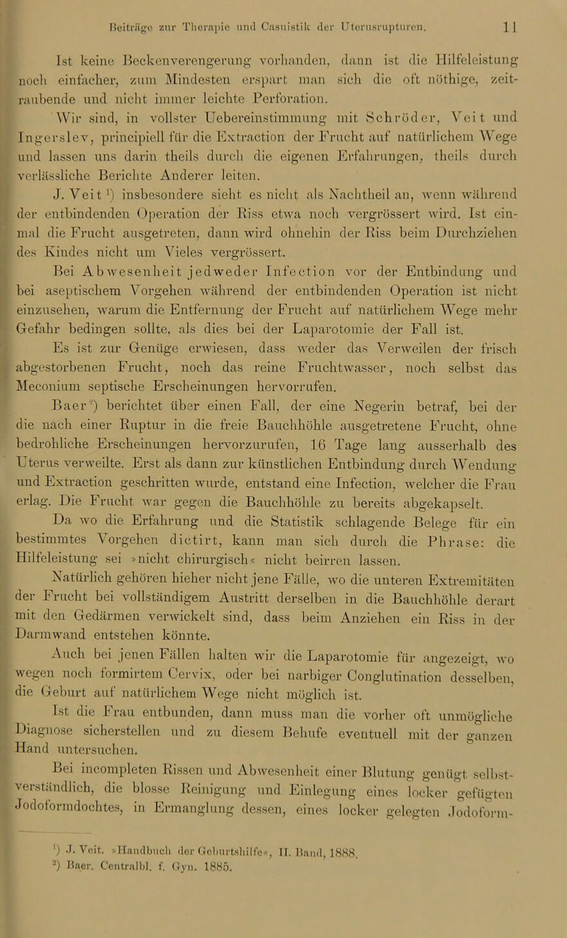 Ist keine Beckenverengerung vorhanden, dann ist die Hilfeleistung noch einfacher, zum Mindesten erspart man sielt die oft nüthige, zeit- raubende und nicht immer leichte Perforation. Wir sind, in vollster Uebereinstimmung mit Schröder, Veit und Ingerslev, principiell für die Extraction der Frucht auf natürlichem Wege und lassen uns darin theils durch die eigenen Erfahrungen, theils durch verlässliche Berichte Anderer leiten. J. Veit1) insbesondere sieht es nicht als Nachtheil an, wenn während der entbindenden Operation der Riss etwa noch vergrössert wird. Ist ein- mal die Frucht ausgetreten, dann wird ohnehin der Riss beim Durchziehen des Kindes nicht um Vieles vergrössert. Bei AbWesenheit jedweder Infection vor der Entbindung und bei aseptischem Vorgehen während der entbindenden Operation ist nicht einzusehen, warum die Entfernung der Frucht auf natürlichem Wege mehr Gefahr bedingen sollte, als dies bei der Laparotomie der Fall ist. Es ist zur Genüge erwiesen, dass weder das Verweilen der frisch abgestorbenen Frucht, noch das reine Fruchtwasser, noch selbst das Meconium septische Erscheinungen hervorrufen. Baer'3) berichtet über einen Fall, der eine Negerin betraf, bei der die nach einer Ruptur in die freie Bauchhöhle ausgetretene Frucht, ohne bedrohliche Erscheinungen hervorzurufen, 16 Tage lang ausserhalb des Uterus verweilte. Erst als dann zur künstlichen Entbindung durch Wendung und Extraction geschritten wurde, entstand eine Infection, welcher die Frau erlag. Die Frucht war gegen die Bauchhöhle zu bereits abgekapselt. Da wo die Erfahrung und die Statistik schlagende Belege für ein bestimmtes Vorgehen dictirt, kann man sich durch die Phrase: die Hilfeleistung sei »nicht chirurgisch« nicht beirren lassen. Natürlich gehören bieher nicht jene Fälle, wo die unteren Extremitäten der Frucht bei vollständigem Austritt derselben in die Bauchhöhle derart mit den Gedärmen verwickelt sind, dass beim Anziehen ein Riss in der Darmwand entstehen könnte. Auch bei jenen Fällen halten wir die Laparotomie für angezeigt, wo wegen noch formirtem Cervix, oder bei narbiger Conglutination desselben, die Geburt auf natürlichem Wege nicht möglich ist. Ist die I rau entbunden, dann muss man die vorher oft unmögliche Diagnose sicherstellen und zu diesem Behufe eventuell mit der ganzen Hand untersuchen. Lei incompleten Rissen und Abwesenheit einer Blutung genügt selbst- verständlich, die blosse Reinigung und Einlegung eines locker gefügten Jodoformdochtes, in Ermanglung dessen, eines locker gelegten Jodoform- ’) J. Veit. »Handbuch der Geburtshilfe«, II. Band, 1888. l) Baer. Centralbl. f. Gyn. 1885.