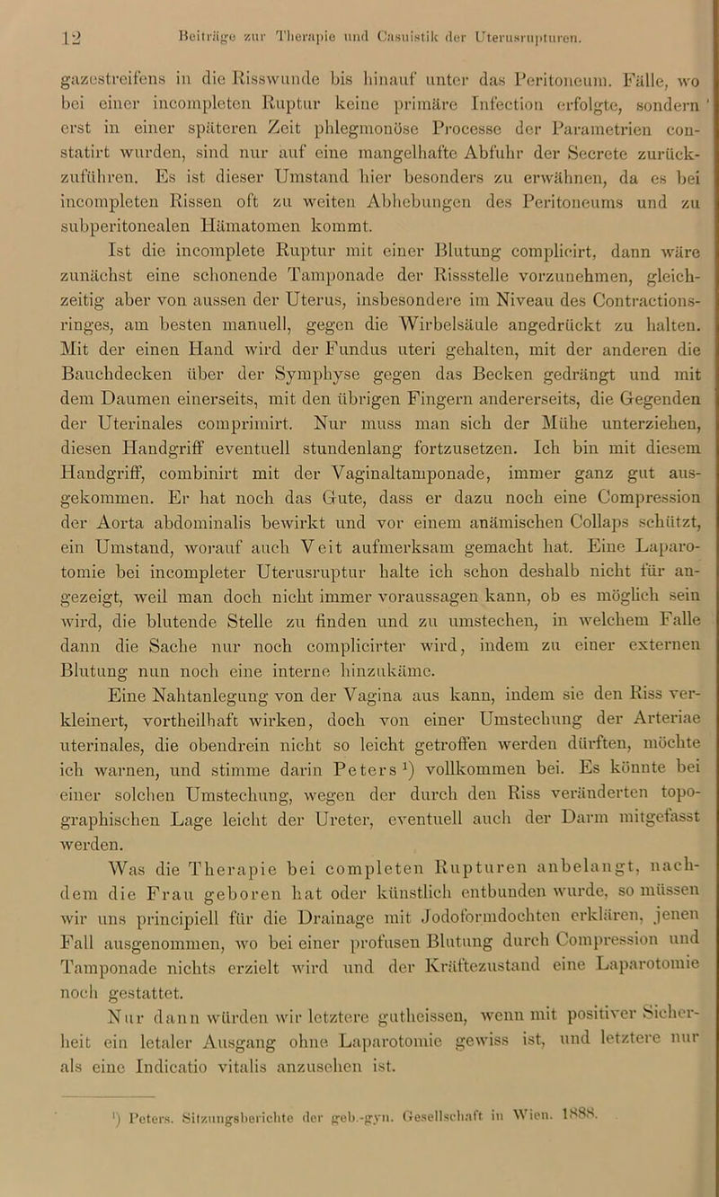 gazestreifens in die Risswunde bis hinauf unter das Peritoneum. Fälle, wo bei einer incompleten Ruptur keine primäre Infection erfolgte, sondern ' erst in einer späteren Zeit phlegmonöse Processc der Parametrien con- statirt wurden, sind nur auf eine mangelhafte Abfuhr der Secrete zurück- zuführen. Es ist dieser Umstand hier besonders zu erwähnen, da es bei incompleten Rissen oft zu weiten Abhebungen des Peritoneums und zu subperitonealen Hämatomen kommt. Ist die incomplete Ruptur mit einer Blutung complieirt, dann wäre zunächst eine schonende Tamponade der Rissstelle vorzunehmen, gleich- zeitig aber von aussen der Uterus, insbesondere im Niveau des Contractions- ringes, am besten manuell, gegen die Wirbelsäule angedrückt zu halten. Mit der einen Hand wird der Fundus uteri gehalten, mit der anderen die Bauchdecken über der Symphyse gegen das Becken gedrängt und mit dem Daumen einerseits, mit den übrigen Fingern andererseits, die Gegenden der Uterinales comprimirt. Nur muss man sich der Mühe unterziehen, diesen Handgriff eventuell stundenlang fortzusetzen. Ich bin mit diesem Handgriff, combinirt mit der Vaginaltamponade, immer ganz gut aus- gekommen. Er hat noch das Gute, dass er dazu noch eine Compression der Aorta abdominalis bewirkt und vor einem anämischen Collaps schützt, ein Umstand, worauf auch Veit aufmerksam gemacht hat. Eine Laparo- tomie bei incompleter Uterusruptur halte ich schon deshalb nicht für an- gezeigt, weil man doch nicht immer Voraussagen kann, ob es möglich sein wird, die blutende Stelle zu finden und zu umstechen, in welchem Falle dann die Sache nur noch complicirter wird, indem zu einer externen Blutung nun noch eine interne hinzukäme. Eine Nahtaulegung von der Vagina aus kann, indem sie den Riss ver- kleinert, vortheilhaft wirken, doch von einer Umstechung der Arteriae uterinales, die obendrein nicht so leicht getroffen werden dürften, möchte ich warnen, und stimme darin Peters *) vollkommen bei. Es könnte bei einer solchen Umstechung, wegen der durch den Riss veränderten topo- graphischen Lage leicht der Ureter, eventuell auch der Darm mitgefasst werden. Was die Therapie bei completen Rupturen anbelangt, nach- dem die Frau geboren hat oder künstlich entbunden wurde, so müssen wir uns principicll für die Drainage mit Jodoformdochten erklären, jenen Fall ausgenommen, wo bei einer profusen Blutung durch Compression und Tamponade nichts erzielt wird und der Kräftezustand eine Laparotomie noch gestattet. Nur dann würden wir letztere gutheissen, wenn mit positiver Sicher- heit ein letaler Ausgang ohne Laparotomie gewiss ist, und letztere nur als eine Indicatio vitalis anzusehen ist.