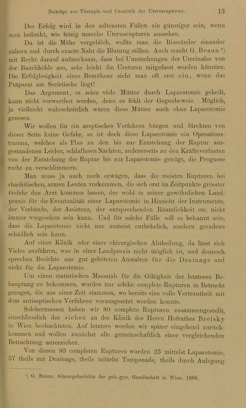 Der Erfolg wird in den seltensten Fällen ein günstiger sein, wenn man bedenkt, wie fetzig manche Uterusrupturen aussehen. Da ist die Mühe vergeblich, wollte man die Rissränder einander nähern und durch exacte Naht die Blutung stillen. Auch macht G. Braun !) mit Recht darauf aufmerksam, dass bei Umstechungen der Uterinales von der Bauchhöhle aus, sehr leicht die Ureteren mitgefasst werden könnten. Die Erfolglosigkeit eines Bemühens sieht man oft erst ein, wenn das Präparat am Secirtische liegt! Das Argument, es seien viele Mütter durch Laparotomie geheilt, kann nicht verwerthet werden, denn es fehlt der Gegenbeweis. Möglich, ja vielleicht wahrscheinlich wären diese Mütter auch ohne Laparotomie genesen. Wir wollen für ein aseptisches Verfahren bürgen und fürchten von dieser Seite keine Gefahr, so ist doch diese Laparotomie ein Operations- trauma, welches als Plus zu den bis zur Entstehung der Ruptur aus- gestandenen Leiden, schlaflosen Nächten, andererseits zu den Kräfteverlusten von der Entstehung der Ruptur bis zur Laparotomie genügt, die Prognose recht zu verschlimmern. Man muss ja auch noch erwägen, dass die meisten Rupturen bei rhachitischen, armen Leuten Vorkommen, die sich erst im Zeitpunkte grösster Gefahr den Arzt kommen lassen, der wohl in seiner gewöhnlichen Land- praxis für die Eventualität einer Laparotomie in Hinsicht der Instrumente, der Verbände, der Assistenz, der entsprechenden Räumlichkeit etc. nicht immer vorgesehen sein kann. Und für solche Fälle soll es bekannt sein, dass die Laparotomie nicht nur zumeist entbehrlich, sondern geradezu schädlich sein kann. Auf einer Klinik oder einer chirurgischen Abtheilung, da lässt sich Vieles ausführen, was in einer Landpraxis nicht möglich ist, und dennoch sprechen Berichte aus gut geleiteten Anstalten für die Drainage und nicht für die Laparotomie. Um einen statistischen Massstab für die Giltigkeit der letzteren Be- hauptung zu bekommen, wurden nur solche completc Rupturen in Betracht gezogen, die aus einer Zeit stammen, wo bereits eine volle Vertrautheit mit dem antiseptischen Verfahren vorausgesetzt werden konnte. Solchermassen haben wir 80 complete Rupturen zusammengestellt, ! einschliesslich der sieben an der Klinik des Herrn Hofrathes Breiskv in Wien beobachteten. Auf letztere werden wir später eingehend zurück- kommen und wollen zunächst alle gemeinschaftlich einer vergleichenden Betrachtung unterziehen. Von diesen 80 completen Rupturen wurden 23 mittelst Laparotomie, 57 theils mit Drainage, theils mittelst Tamponade, thcils durch Anlegung