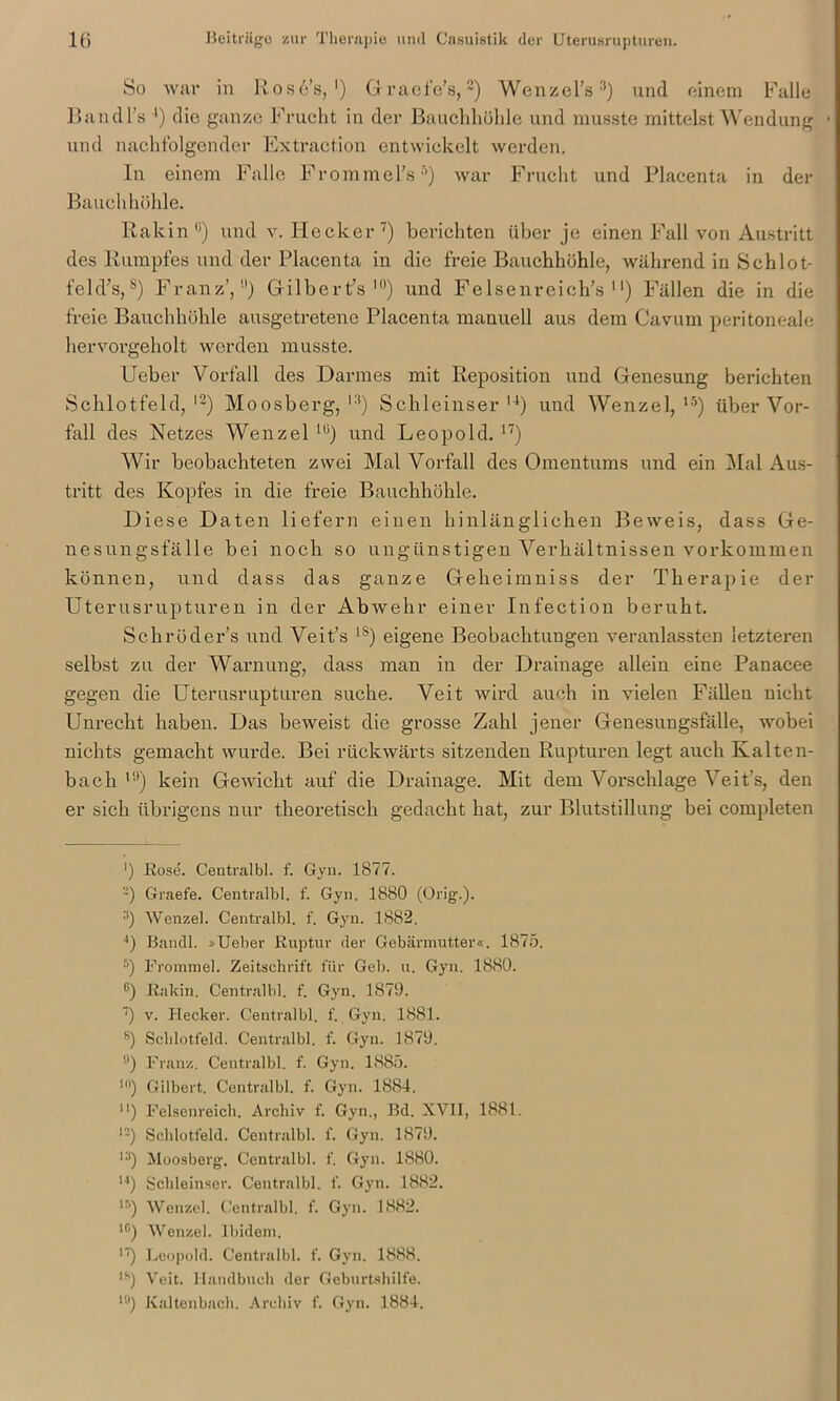 So war in Rosd’s, *) Graefe’s,* 2) Wenzel’s3 4) und einem Falle Bandl’s ') die ganze Frucht in der Bauchhöhle und musste mittelst Wendung • und nachfolgender Extraction entwickelt werden. In einem Falle Frommel’s5 *) war Frucht und Placenta in der Bauchhöhle. Rakin“) und v. Hecker7 8) berichten über je einen Fall von Austritt des Rumpfes und der Placenta in die freie Bauchhöhle, während in Schlot- feld’s,s) Franz’,9) Gilbert’s l0) und Felsenreich’s 1') Fällen die in die freie Bauchhöhle ausgetretene Placenta manuell aus dem Cavum peritoneale hervorgeholt werden musste. Ueber Vorfall des Darmes mit Reposition und Genesung berichten Schlotfeld,13) Moosberg,13) Schieinser14) und Wenzel,15) über Vor- fall des Netzes Wenzel lli) und Leopold. n) Wir beobachteten zwei Mal Vorfall des Omentums und ein Mal Aus- tritt des Kopfes in die freie Bauchhöhle. Diese Daten liefern einen hinlänglichen Beweis, dass Ge- nesungsfälle bei noch so ungünstigen Verhältnissen Vorkommen können, und dass das ganze Geheim niss der Therap ie der Uterusrupturen in der Abwehr einer Infectiou beruht. Sckröder’s und Veit’s 1S) eigene Beobachtungen veranlassten letzteren selbst zu der Warnung, dass man in der Drainage allein eine Panacee gegen die Uterusrupturen suche. Veit wird auch in vielen Fällen nicht Unrecht haben. Das beweist die grosse Zahl jener Genesungsfälle, wobei nichts gemacht wurde. Bei rückwärts sitzenden Rupturen legt auch Kalten- bach 1!)) kein Gewicht auf die Drainage. Mit dem Vorschläge Veit’s, den er sich übrigens nur theoretisch gedacht hat, zur Blutstillung bei completen ') Rose. Centralbl. f. Gyn. 1877. -) Graefe. Centralbl. f. Gyn. 1880 (Orig.). 3) Wenzel. Centralbl. f. Gyn. 1882, 4) Bandl. »Ueber Ruptur der Gebärmutter«. 1875. 5) Frommei. Zeitschrift für Geb. u. Gyn. 1880. G) Rakin. Centralbl. f. Gyn. 1879. 7) v. Hecker. Centralbl. f. Gyn. 1881. 8) Sclilotfeld. Centralbl. f. Gyn. 1879. !l) Franz. Centralbl. f. Gyn. 1885. ln) Gilbert. Centralbl. f. Gyn. 1884. u) Felsenreich. Archiv f. Gyn., Bd. XVII, 1881. 12) Schlotfeld. Centralbl. f. Gyn. 1879. n) Moosberg. Centralbl. f. Gyn. 1880. u) Schieinser. Centralbl. f. Gyn. 1882. lr’) Wenzel. Centralbl. f. Gyn. 1882. 1C) Wenzel. Ibidem. 17) Leopold. Centralbl. f. Gyn. 1888. lh) Veit. Handbuch der Geburtshilfe. 10) Kaltenbach. Archiv f. Gyn. 1884.