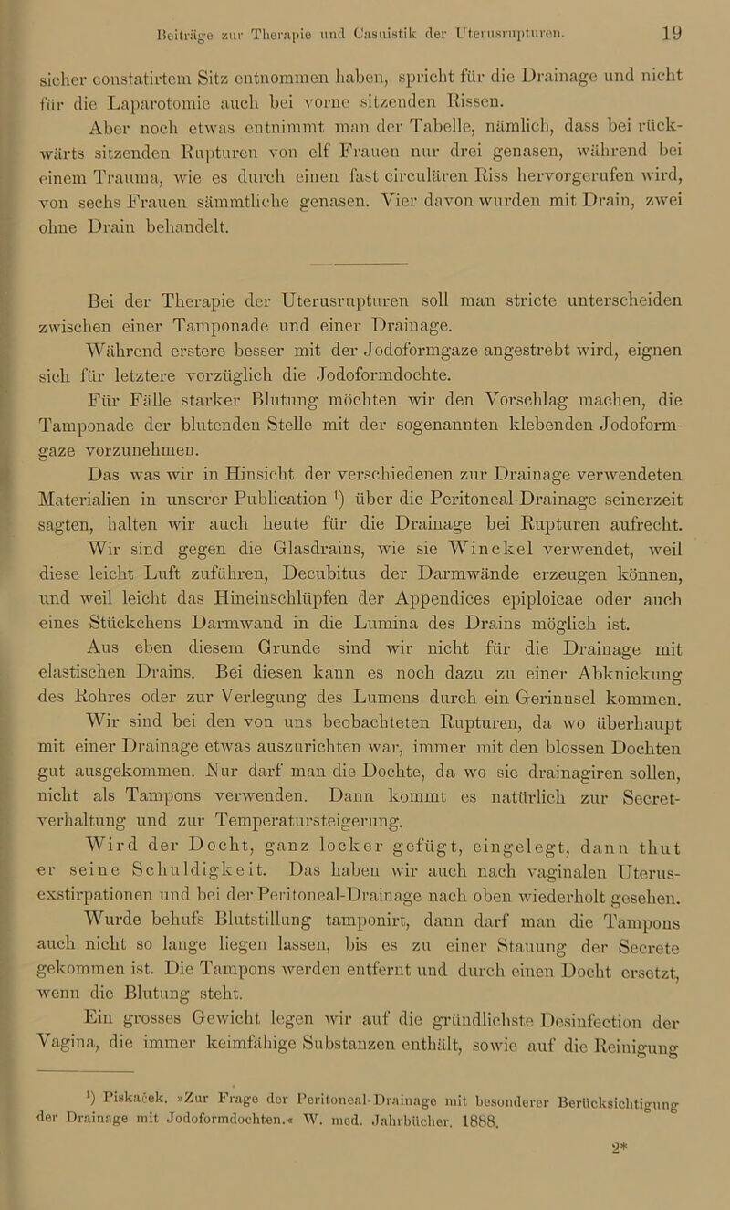 sicher constatirtem Sitz entnommen haben, spricht für die Drainage und nicht für die Laparotomie auch bei vorne sitzenden Rissen. Aber noch etwas entnimmt man der Tabelle, nämlich, dass bei rück- wärts sitzenden Rupturen von elf Frauen nur drei genasen, während bei einem Trauma, wie es durch einen fast circulären Riss hervorgerufen wird, von sechs Frauen sämmtliche genasen. Vier davon wurden mit Drain, zwei ohne Drain behandelt. Bei der Therapie der Uterusrupturen soll man stricte unterscheiden zwischen einer Tamponade und einer Drainage. Während erstere besser mit der Jodoformgaze angestrebt wird, eignen sich für letztere vorzüglich die Jodoformdochte. Für Fälle starker Blutung möchten wir den Vorschlag machen, die Tamponade der blutenden Stelle mit der sogenannten klebenden Jodoform- gaze vorzunehmen. Das was wir in Hinsicht der verschiedenen zur Drainage verwendeten Materialien in unserer Publication ') über die Peritoneal-Drainage seinerzeit sagten, halten wir auch heute für die Drainage bei Rupturen aufrecht. Wir sind gegen die Glasdrains, wie sie Win ekel verwendet, weil diese leicht Luft zuführen, Decubitus der Darmwände erzeugen können, und weil leicht das Plineinschlüpfen der Appendices epiploicae oder auch eines Stückchens Darmwand in die Lumina des Drains möglich ist. Aus eben diesem Grunde sind wir nicht für die Drainage mit elastischen Drains. Bei diesen kann es noch dazu zu einer Abknickune* des Rohres oder zur Verlegung des Lumens durch ein Gerinnsel kommen. Wir sind bei den von uns beobachteten Rupturen, da wo überhaupt mit einer Drainage etwas auszurichten war, immer mit den blossen Dochteit gut ausgekommen. Nur darf man die Dochte, da wo sie drainagiren sollen, nicht als Tampons verwenden. Dann kommt es natürlich zur Secret- verhaltung und zur Temperatursteigerung. Wird der Docht, ganz locker gefügt, eingelegt, dann tliut er seine Schuldigkeit. Das haben wir auch nach vaginalen Uterus- exstirpationen und bei der Peritoneal-Drainage nach oben wiederholt gesehen. Wurde behufs Blutstillung tamponirt, dann darf man die Tampons auch nicht so lange liegen lassen, bis es zu einer Stauung der Secrete gekommen ist. Die Tampons werden entfernt und durch einen Docht ersetzt, wenn die Blutung steht. Ein grosses Gewicht legen wir auf die gründlichste Desiufection der Vagina, die immer keimfähige Substanzen enthält, sowie auf die Reiniffuns- ' O Ö ') Piskacek. »Zur Frage der Peritoneal-Drainage mit besonderer Berücksichtigung der Drainage mit Jodoformdochten.« W. med. Jahrbücher. 1888. 2*