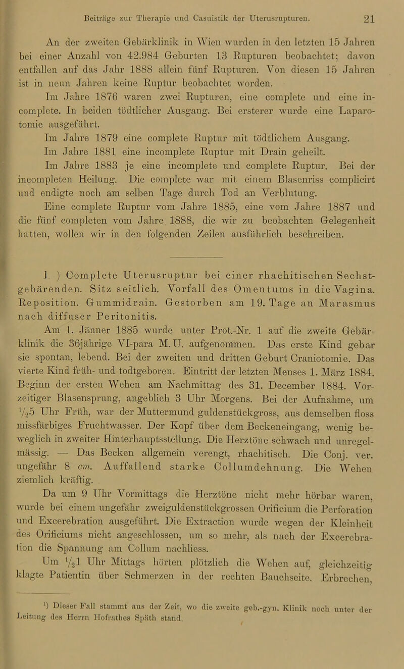 An der zweiten Gebärklinik in Wien wurden in den letzten 15 Jahren bei einer Anzahl von 42.984 Geburten 18 Rupturen beobachtet; davon entfallen auf das Jahr 1888 allein fünf Rupturen. Von diesen 15 Jahren ist in neun Jahren keine Ruptur beobachtet worden. Im Jahre 1876 waren zwei Rupturen, eine complete und eine in- complete. In beiden tödtlicher Ausgang. Bei ersterer wurde eine Laparo- tomie ausgeführt. Im Jahre 1879 eine complete Ruptur mit tödtlichcm Ausgang. Im Jahre 1881 eine incomplete Ruptur mit Drain geheilt. Im Jahre 1883 je eine incomplete und complete Ruptur. Bei der incompleten Heilung. Die complete war mit einem Blasenriss complieirt uud endigte noch am selben Tage durch Tod an Verblutung. Eine complete Ruptur vom Jahre 1885, eine vom Jahre 1887 und die fünf completen vom Jahre 1888, die wir zu beobachten Gelegenheit hatten, wollen wir in den folgenden Zeilen ausführlich beschreiben. I ) Complete Uterusruptur bei einer rhachitischen Sechst- gebärenden. Sitz seitlich. Vorfall des Omentums in die Vagina. Reposition. Gummidrain. Gestorben am 19. Tage an Marasmus nach diffuser Peritonitis. Am 1. Jänner 1885 wurde unter Prot.-Nr. 1 auf die zweite Gebär- klinik die 36jährige Vl-para M. U. aufgenommen. Das erste Kind gebar sie spontan, lebend. Bei der zweiten und dritten Geburt Craniotomie. Das vierte Kind früh- und todtgeboren. Eintritt der letzten Menses 1. März 1884. Beginn der ersten Wehen am Nachmittag des 31. December 1884. Vor- zeitiger Blasensprung, angeblich 3 Uhr Morgens. Bei der Aufnahme, um ‘/25 Uhr Früh, war der Muttermund guldenstückgross, aus demselben floss missfärbiges Fruchtwasser. Der Kopf über dem Beckeneingang, wenig be- weglich in zweiter Hinterhauptsstellung. Die Herztöne schwach und unregel- mässig. — Das Becken allgemein verengt, rhachitisch. Die Conj. ver. ungefähr 8 cm. Auffallend starke Collumdehnung. Die Wehen ziemlich kräftig. Da um 9 Uhr Vormittags die Herztöne nicht mehr hörbar waren, wurde bei einem ungefähr zweiguldenstückgrossen Orificium die Perforation und Excerebration ausgeführt. Die Extraction wurde wegen der Kleinheit des Orificiums nicht angeschlossen, um so mehr, als nach der Excerebra- tion die Spannung am Collum nachliess. Um '/21 Uhr Mittags hörten plötzlich die Wehen auf, gleichzeitig klagte Patientin über Schmerzen in der rechten Bauchseite. Erbrechen, ') Dieser Fall stammt aus der Zeit, wo die zweite geb.-gyn. Klinik noch unter der Leitung des Herrn ITofratlies Späth stand.