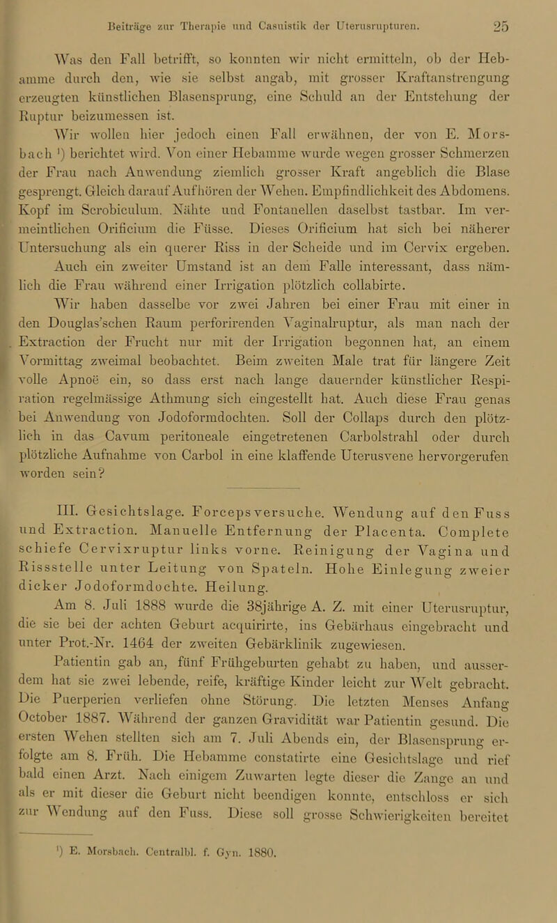 Was den Fall betrifft, so konnten wir nicht ermitteln, ob der Heb- amme durch den, wie sie selbst angab, mit grosser Kraftanstrengung erzeugten künstlichen Blasensprung, eine Schuld an der Entstehung der Ruptur beizumessen ist. Wir wollen hier jedoch einen Fall erwähnen, der von E. Mors- bach ') berichtet wird. Von einer Hebamme wurde wegen grosser Schmerzen der Frau nach Anwendung ziemlich grosser Kraft angeblich die Blase gesprengt. Gleich darauf Auf hören der Wehen. Empfindlichkeit des Abdomens. Kopf im Scrobiculum. Nähte und Fontanellen daselbst tastbar. Im ver- meintlichen Orificium die Fiisse. Dieses Orificium hat sich bei näherer Untersuchung als ein querer Riss in der Scheide und im Cervix ergeben. Auch ein zweiter Umstand ist au dem Falle interessant, dass näm- lich die Frau während einer Irrigation plötzlich collabirte. Wir haben dasselbe vor zwei Jahren bei einer Frau mit einer in den Douglas’schen Raum perforirenden Yaginalruptur, als man nach der Extraction der Frucht nur mit der Irrigation begonnen hat, an einem Vormittag zweimal beobachtet. Beim zweiten Male trat für längere Zeit volle Apnoe ein, so dass erst nach lange dauernder künstlicher Respi- ration regelmässige Athmung sich eingestellt hat. Auch diese Frau genas bei Anwendung von Jodoformdochten. Soll der Collaps durch den plötz- lich in das Cavurn peritoneale eingetretenen Carbolstrahl oder durch plötzliche Aufnahme von Carbol in eine klaffende Uterusvene hervorgerufen worden sein? 111. Gesichtslage. Forceps versuche. Wendung auf den Fuss und Extraction. Manuelle Entfernung der Placenta, Complete schiefe Cervixruptur links vorne. Reinigung der Vagina und Rissstelle unter Leitung von Spateln. Hohe Einlegung zweier dicker Jodoformdochte. Heilung. Am 8. Juli 1888 wurde die 38jährige A. Z. mit einer Uterusruptur, die sie bei der achten Geburt acquirirte, ins Gebärhaus eingebracht und unter Prot.-Nr. 1464 der zweiten Gebärklinik zugewiesen. Patientin gab an, fünf Frühgeburten gehabt zu haben, und ausser- dem hat sie zwei lebende, reife, kräftige Kinder leicht zur Welt gebracht. Die Puerperien verliefen ohne Störung. Die letzten Menses Anfang October 1887. Während der ganzen Gravidität war Patientin gesund. Die ersten Wehen stellten sich am 7. Juli Abends ein, der Blasensprung er- folgte am 8. Früh. Die Hebamme constatirte eine Gesichtslage und rief bald einen Arzt. Nach einigem Zuwarten legte dieser die Zange an und als er mit dieser die Geburt nicht beendigen konnte, entschloss er sich zur Wendung auf den Fuss. Diese soll grosse Schwierigkeiten bereitet ') E. Mörsbach. Centralbl. f. Gyn. 1880.