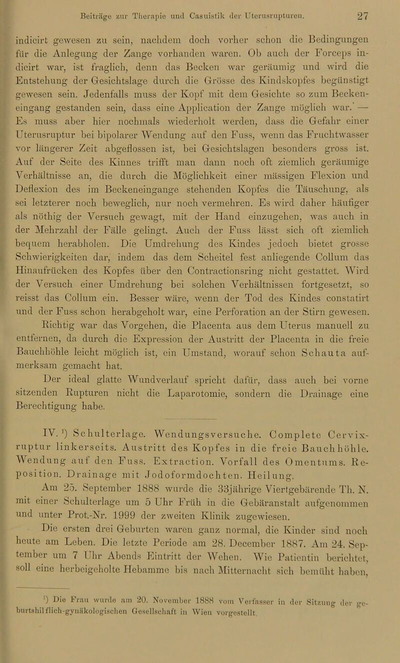 indicirt gewesen zu sein, nachdem doch vorher schon die Bedingungen für die Anlegung der Zange vorhanden waren. Ob auch der Forceps in- dicirt war, ist fraglich, denn das Becken war geräumig und wird die Entstehung der Gesichtslage durch die Grösse des Kindskopfes begünstigt gewesen sein. Jedenfalls muss der Kopf mit dem Gesichte so zum Becken- eingang gestanden sein, dass eine Application der Zange möglich war. — Es muss aber hier nochmals wiederholt werden, dass die Gefahr einer Uterusruptur bei bipolarer Wendung auf den Fuss, wenn das Fruchtwasser vor längerer Zeit abgeflossen ist, bei Gesichtslagen besonders gross ist. Auf der Seite des Kinnes trifft man dann noch oft ziemlich geräumige Verhältnisse an, die durch die Möglichkeit einer massigen Flexion und Deflexion des im Beckeneingange stehenden Kopfes die Täuschung, als sei letzterer noch beweglich, nur noch vermehren. Es wird daher häufiger als nöthig der Versuch gewagt, mit der Hand einzugehen, was auch in der Mehrzahl der Fälle gelingt. Auch der Fuss lässt sich oft ziemlich bequem herabholen. Die Umdrehung des Kindes jedoch bietet grosse Schwierigkeiten dar, indem das dem Scheitel fest anliegende Collum das Hinaufrücken des Kopfes über den Contractionsring nicht gestattet. Wird der Versuch einer Umdrehung bei solchen Verhältnissen fortgesetzt, so reisst das Collum ein. Besser wäre, wenn der Tod des Kindes constatirt und der Fuss schon herabgeholt war, eine Perforation an der Stirn gewesen. Richtig war das Vorgehen, die Placenta aus dem Uterus manuell zu entfernen, da durch die Expression der Austritt der Placenta in die freie Bauchhöhle leicht möglich ist, ein Umstand, worauf schon Schauta auf- merksam gemacht hat. Der ideal glatte Wundverlauf spricht dafür, dass auch bei vorne sitzenden Rupturen nicht die Laparotomie, sondern die Drainage eine Berechtigung habe. IV.1) Schulterlage. Wendungsversuche. Complete Cervix- ruptur linkerseits. Austritt des Kopfes in die freie Bauchhöhle. Wendung auf den Fuss. Extraction. Vorfall des Omentums. Re- position. Drainage mit Jodoformdochten. Heilung. Am 25. September 1888 wurde die 33jährige Viertgebärende Th. N. mit einer Schulterlage um 5 Uhr Früh in die Gebäranstalt aufgenommen und unter Prot.-Nr. 1999 der zweiten Klinik zugewiesen. Die ersten drei Geburten waren ganz normal, die Kinder sind noch heute am Leben. Die letzte Periode am 28. Dccember 1887. Am 24. Sep- tember um 7 Uhr Abends Eintritt der Wehen. Wie Patientin berichtet, soll eine herbeigeholte Hebamme bis nach Mitternacht sich bemüht haben, ') Die Frau wurde am 20. November 1888 vom Verfasser in der Sitzung der ge burtsliil flieh-gynäkologischen Gesellschaft in Wien vorgestellt.
