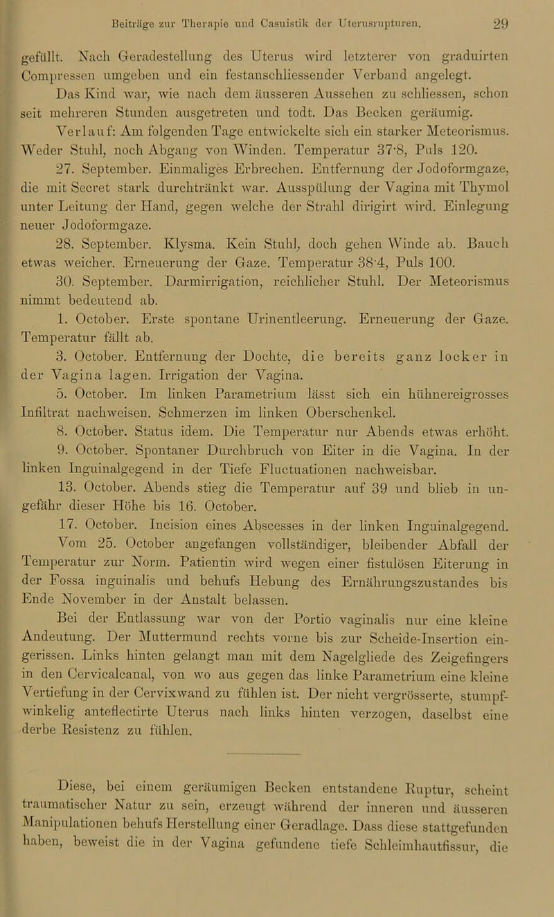 gefüllt. Nach Geradestellung des Uterus wird letzterer von graduirten Compressen umgeben und ein festanschliessender Verband angelegt. Das Kind war, wie nach dem äusseren Aussehen zu schliessen, schon seit mehreren Stunden ausgetreten und todt. Das Becken geräumig. Verlauf: Am folgenden Tage entwickelte sich ein starker Meteorismus. Weder Stuhl, noch Abgaug von Winden. Temperatur 37\8, Puls 120. 27. September. Einmaliges Erbrechen. Entfernung der Jodoformgaze, die mit Secret stark durchtränkt war. Ausspülung der Vagina mit Thymol unter Leitung der Hand, gegen welche der Strahl dirigirt wird. Einlegung neuer Jodoformgaze. 28. September. Klysma. Kein Stuhl, doch gehen Winde ab. Bauch etwas weicher. Erneuerung der Gaze. Temperatur 38'4, Puls 100. 30. September. Darmirrigation, reichlicher Stuhl. Der Meteorismus nimmt bedeutend ab. 1. October. Erste spontane Urinentleerung. Erneuerung der Gaze. Temperatur fällt ab. 3. October. Entfernung der Dochte, die bereits ganz locker in der Vagina lagen. Irrigation der Vagina. 5. October. Im linken Parametrium lässt sich ein hühnereigrosses Infiltrat nachweisen. Schmerzen im linken Oberschenkel. 8. October. Status idem. Die Temperatur nur Abends etwas erhöht. 9. October. Spontaner Durchbruch von Eiter in die Vagina. In der linken Inguinalgegend in der Tiefe Fluctuationen nachweisbar. 13. October. Abends stieg die Temperatur auf 39 und blieb in un- gefähr dieser Höhe bis 16. October. 17. October. Incision eines Abscesses in der linken Inguinalgegend. Vom 25. October angefangen vollständiger, bleibender Abfall der Temperatur zur Norm. Patientin wird wegen einer fistulösen Eiterung in der Fossa inguinalis und behufs Hebung des Ernährungszustandes bis Ende November in der Anstalt belassen. Bei der Entlassung war von der Portio vaginalis nur eine kleine Andeutung. Der Muttermund rechts vorne bis zur Scheide-Insertion ein- gerissen. Links hinten gelangt man mit dem Nagelgliede des Zeigefingers in den Cervicalcanal, von wo aus gegen das linke Parametrium eine kleine Vertiefung in der Cervixwand zu fühlen ist. Der nicht vergrösserte, stumpf- winkelig anteflectirte Uterus nach links hinten verzogen, daselbst eine derbe Resistenz zu fühlen. Diese, bei einem geräumigen Becken entstandene Ruptur, scheint traumatischer Natur zu sein, erzeugt während der inneren und äusseren Manipulationen behufs Herstellung einer Geradlage. Dass diese stattgefunden haben, beweist die in der Vagina gefundene tiefe Schleimhautfissur, die