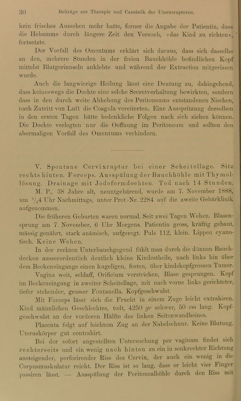 kein irisches Aussehen mehr hatte, ferner die Angabe der Patientin, dass die Hebamme durch längere Zeit den Versuch, »das Kind zu richten«, ' fortsetzte. Der Vorfall des Omentums erklärt sich daraus, dass sich dasselbe an den, mehrere Stunden in der freien Bauchhöhle befindlichen Kopf mittelst Blutgerinnseln anklebte und während der Extraction mitgerissen wurde. Auch die langwierige Heilung lässt eine Deutung zu, dahingehend, dass keineswegs die Dochte eine solche Secretverhaltung bewirkten, sondern dass in den durch weite Abhebung des Peritoneums entstandenen Nischen, nach Zutritt von Luft die Coagula vereiterten. Eine Ausspritzung derselben in den ersten Tagen hätte bedenkliche Folgen nach sich ziehen können. Die Dochte verlegten nur die Oeffnung im Peritoneum und sollten den abermaligen Vorfall des Omentums verhindern. V. Spontane Cervixruptur bei einer Schei tellagc. Sitz rechts hinten. Forceps. Ausspülung der Bauchhöhle mit Thymol- lösung. Drainage mit Jodoformdochten. Tod nach 14 Stunden. M. P., 38 Jahre alt, neuntgebärend, wurde am 7. November 1888, um y44 Uhr Nachmittags, unter Prot.-Nr. 2284 auf die zweite Gebärklinik aufgenommen. Die früheren Geburten waren normal. Seit zwei Tagen Wehen. Blasen- sprung am 7. November, 6 Uhr Morgens. Patientin gross, kräftig gebaut, massig genährt, stark anämisch, aufgeregt. Puls 112, klein. Lippen cyano- tisch. Keine Wehen. In der rechten Unterbauchgegend fühlt man durch die dünnen Bauch- decken ausserordentlich deutlich kleine Kindestheile, nach links hin über dem Beckeneingange einen kugeligen, festen, über kindskopfgrossen Tumor. Vagina weit, schlaff, Orificium verstrichen, Blase gesprungen. Kopf im Beckeneingang in zweiter Scheitellage, mit nach vorne links gerichteter, tiefer stehender, grosser Fontanella. Kopfgeschwulst. Mit Forceps lässt sich die Frucht in einem Zuge leicht extrahiren. Kind männlichen Geschlechtes, todt, 4250 gr schwer, 50 cm laug. Kopt- geschwulst an der vorderen Hälfte des linken Seitenwandbeines. Placenta folgt auf leichtem Zug an der Nabelschnur. Keine Blutung. Uteruskörper gut contrahirt. Bei der sofort angcstcllten Untersuchung per vaginam findet sich rechterseits und ein wenig nach hinten zu ein in senkrechter Richtung ansteigender, perforirender Riss des Cervix, der auch ein wenig in die Corpusmuskulatur reicht. Der Riss ist so lang, dass er leicht vier Finger passiren lässt. — Ausspülung der Peritonealhöhle durch den Riss mit