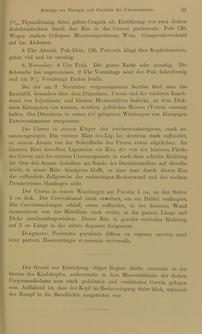 l°/oo Thymollösung, dabei gehen Coagula ab. Einführung von zwei dicken Jodoformdochten durch den Riss in das Cavum peritoneale. Puls 130. Wegen starken Collapses Moschusinjectionen, Wein. Oompressivverband auf das Abdomen. 8 Uhr Abends. Puls klein, 136. Patientin klagt über Kopfschmerzen, gähnt viel und ist unruhig. 8. November, 8 Uhr Früh. Die ganze Nacht sehr unruhig. Die Schwäche hat zugenommen. 9 Uhr Vormittags wird der Puls fadenförmig und um 9'/3 Vormittags Exitus letalis. Bei der am 9. November vorgenommenen Section fand man das Bauchfell, besonders über dem Dünndarm, Uterus und der vorderen Bauch- wand von Injectionen und kleinen Blutaustritten bedeckt, an dem Dick- darm Klümpchen von weissen, weichen, gelblichen Massen (Vernix caseosa) haften. Der Dünndarm in seinen tief gelegenen Windungen von klumpigen Extravosatmassen umsponnen. Der Uterus in seinem Körper fast zweimannsfaustgross, stark zu- sammengezogen. Das vordere Blatt des Lig. lat. dextrum stark suffundirt, an seinem Ansatz von der Seitenfläche des Uterus etwas abgehoben. Im hinteren Blatt desselben Ligaments ein Riss, der von der hinteren Fläche des Cervix und des unteren Uterussegments in nach oben schiefer Richtung bis über den Ansatz desselben am Rande des Darmbeintellers auf dieselbe reicht, in seiner Mitte faustgross klafft, so dass man durch diesen Riss das suffundirte Zellgewebe der rechtseitigen Beckenwand und des rechten Parametriums blossliegen sieht. Der Uterus in seinen Wandungen am Fundus 3 cm, an den Seiten 5 cm dick. Der Cervicalcanal stark erweitert, um ein Drittel verlängert. Die Cervixwandungen schlaff, etwas suffundirt, in der hinteren Wand daumenbreit von der Mittellinie nach rechts, in der ganzen Länge und Dicke auseinandergewichen. Dieser Riss in gerader vertiealer Richtung auf 3 cm Länge in das untere Segment fortgesetzt. Diagnose: Peritonitis purulenta diffusa ex ruptura cervicis uteri inter partum. Haemorrhagia et anaemia universalis. Der Grund zur Entstehung obiger Ruptur dürfte einerseits in der Grösse des Kindskopfes, andererseits in dem Missverhältnis der dicken Corpusmuskulatur zum stark gedehnten und verdünnten Cervix gelegen sein. Auffallend ist, dass der Kopf im Beckeneingang flxirt blieb, während der Rumpf in die Bauchhöhle ausgetreten war.