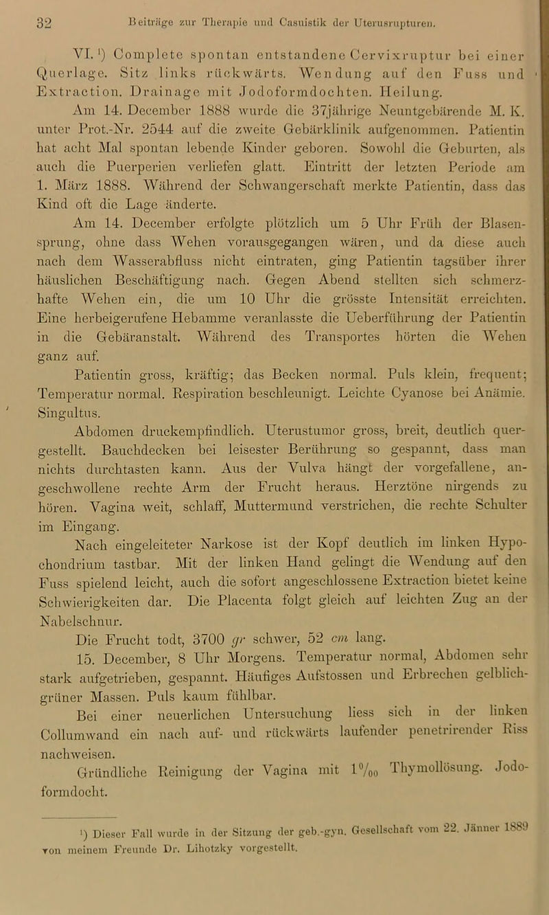 VI.1) Complete spontan entstandene Cervixruptur bei einer Querlage. Sitz links rückwärts. Wendung auf den Fuss und Extraction. Drainage mit Jodoformdochten. Heilung. Am 14. Deeember 1888 wurde die 37jährige Neuntgebärende M. K. unter Prot.-Nr. 2544 auf die zweite Gebärklinik aufgenommen. Patientin hat acht Mal spontan lebende Kinder geboren. Sowohl die Geburten, als auch die Puerperien verliefen glatt. Eintritt der letzten Periode am 1. März 1888. Während der Schwangerschaft merkte Patientin, dass das Kind oft die Lage änderte. Am 14. Deeember erfolgte plötzlich um 5 Uhr Früh der Blasen- sprung, ohne dass Wehen vorausgegangen wären, und da diese auch nach dem Wasserabfluss nicht eintraten, ging Patientin tagsüber ihrer häuslichen Beschäftigung nach. Gegen Abend stellten sich schmerz- hafte Wehen ein, die um 10 Uhr die grösste Intensität erreichten. Eine herbeigerufene Hebamme veranlasste die Ueberfiihrung der Patientin in die Gebäranstalt. Während des Transportes hörten die Wehen ganz auf. Patientin gross, kräftig; das Becken normal. Puls klein, frequent; Temperatur normal. Respiration beschleunigt. Leichte Cyanose bei Anämie. Sing ultu s. Abdomen druckempfindlich. Uterustumor gross, breit, deutlich quer- gestellt. Bauchdecken bei leisester Berührung so gespannt, dass man nichts durchtasten kann. Aus der Vulva hängt der vorgefallene, an- geschwollene rechte Arm der Frucht heraus. Herztöne nirgends zu hören. Vagina weit, schlaff, Muttermund verstrichen, die rechte Schulter im Eingang. Nach eingeleiteter Narkose ist der Kopf deutlich im linken Hypo- chondrium tastbar. Mit der linken Hand gelingt die Wendung auf den Fuss spielend leicht, auch die sofort angeschlossene Extraction bietet keine Schwierigkeiten dar. Die Placenta folgt gleich auf leichten Zug an der Nabelschnur. Die Frucht todt, 3700 gr schwer, 52 cm lang. 15. Deeember, 8 Uhr Morgens. Temperatur normal, Abdomen sehi stark aufgetrieben, gespannt. Pläutiges Autstossen und Erbrechen gelblich- grüner Massen. Puls kaum fühlbar. Bei einer neuerlichen Untersuchung liess sich in der linken Collumwand ein nach auf- und rückwärts laufender penetiiiendei Riss nachweisen. Gründliche Reinigung der Vagina mit 1%0 Thymollösung. Jodo- formdocht. ') Diesel- Fall wurde in der Sitzung der geb.-gyn. Gesellschaft vom 22. Jänner 1880 ron meinem Freunde Dr. Lihotzky vorgestellt.