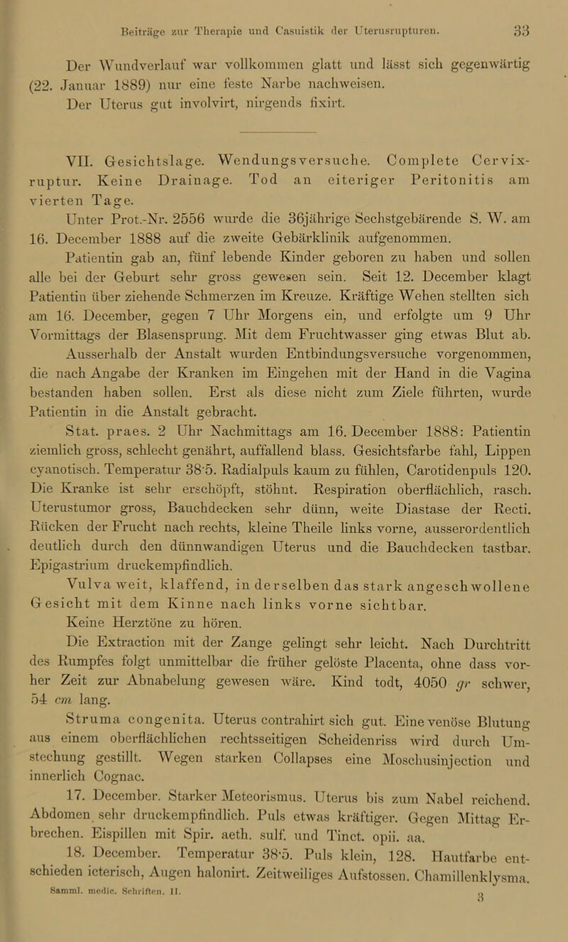 Der Wundverlauf war vollkommen glatt und lässt sieh gegenwärtig (22. Januar 1889) nur eine feste Narbe nachweisen. Der Uterus gut involvirt, nirgends fixirt. VII. Gesichtslage. Wendungsversuche. Complete Cervix- ruptur. Keine Drainage. Tod an eiteriger Peritonitis am vierten Tage. Unter Pi*ot.-Nr. 2556 wurde die 36jährige Sechstgebärende S. W. am 16. December 1888 auf die zweite Gebärklinik aufgenommen. Patientin gab an, fünf lebende Kinder geboren zu haben und sollen alle bei der Geburt sehr gross gewesen sein. Seit 12. December klagt Patientin über ziehende Schmerzen im Kreuze. Kräftige Wehen stellten sich am 16. December, gegen 7 Uhr Morgens ein, und erfolgte um 9 Uhr Vormittags der Blasensprung. Mit dem Fruchtwasser ging etwas Blut ab. Ausserhalb der Anstalt wurden Entbindungsversuche vorgenommen, die nach Angabe der Kranken im Eingehen mit der Hand in die Vagina bestanden haben sollen. Erst als diese nicht zum Ziele führten, wurde Patientin in die Anstalt gebracht. Stat. praes. 2 Uhr Nachmittags am 16. December 1888: Patientin ziemlich gross, schlecht genährt, auffallend blass. Gesichtsfarbe fahl, Lippen cyanotisch. Temperatur 38'5. Radialpuls kaum zu fühlen, Carotidenpuls 120. Die Kranke ist sehr erschöpft, stöhut. Respiration oberflächlich, rasch. Uterustumor gross, Bauchdecken sehr dünn, weite Diastase der Recti. Rücken der Frucht nach rechts, kleine Theile links vorne, ausserordentlich deutlich durch den dünnwandigen Uterus und die Bauchdecken tastbar. Epigastrium druckempfindlich. Vulva weit, klaffend, in derselben das stark angeschwollene Gesicht mit dem Kinne nach links vorne sichtbar. Keine Herztöne zu hören. Die Extraction mit der Zange gelingt sehr leicht. Nach Durchtritt des Rumpfes folgt unmittelbar die früher gelöste Placenta, ohne dass vor- her Zeit zur Abnabelung gewesen wäre. Kind todt, 4050 gr schwer, 54 cm lang. Struma congenita. Uterus contrahirt sich gut. Eine venöse Blutuu0' • *• ° & aus einem oberflächlichen rechtsseitigen Scheidenriss wird durch Um- stechung gestillt. Wegen starken Collapses eine Moschusinjection und innerlich Cognac. 17. December. Starker Meteorismus. Uterus bis zum Nabel reichend. Abdomen sehr druckempfindlich. Puls etwas kräftiger. Gegen Mittag Er- brechen. Eispillen mit Spir. aeth. sulf. und Tinct. opii. aa. 18. December. Temperatur 38-5. Puls klein, 128. Hautfarbe ent- schieden icterisch, Augen halonirt. Zeitweiliges Aufstossen. Chamillenklysma, Samml. medic. Schriften. II. 0