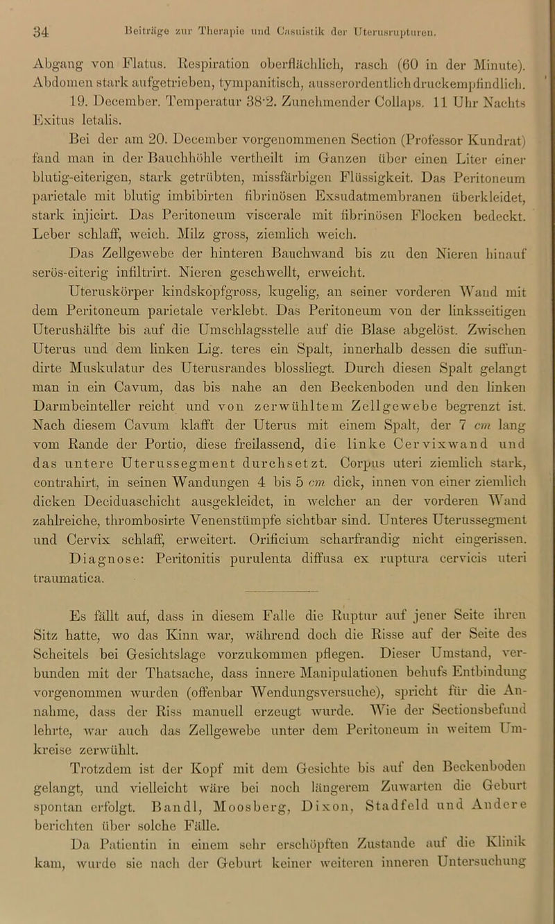 Abgang- von Flatus. Respiration oberflächlich, rasch (60 in der Minute). Abdomen stark aufgetrieben, tympanitisch, ausserordentlich druckempfindlich. 19. December. Temperatur 38-2. Zunehmender Collaps. 11 Uhr Nachts Exitus letalis. Bei der am 20. December vorgenommenen Section (Professor Kundrat) fand man in der Bauchhöhle vertheilt im Ganzen über einen Liter einer blutig-eiterigen, stark getrübten, missfärbigen Flüssigkeit. Das Peritoneum parietale mit blutig imbibirten fibrinösen Exsudatmembranen überkleidet, stark injicirt. Das Peritoneum viscerale mit fibrinösen Flocken bedeckt. Leber schlaff, weich. Milz gross, ziemlich weich. Das Zellgewebe der hinteren Bauchwand bis zu den Nieren hinauf serös-eiterig infiltrirt. Nieren geschwellt, erweicht. Uteruskörper kindskopfgross, kugelig, an seiner vorderen Wand mit dem Peritoneum parietale verklebt. Das Peritoneum von der linksseitigen Uterushälfte bis auf die Umschlagsstelle auf die Blase abgelöst. Zwischen Uterus und dem linken Lig. teres ein Spalt, innerhalb dessen die suffun- dirte Muskulatur des Uterusrandes blossliegt. Durch diesen Spalt gelangt man in ein Cavum, das bis nahe an den Beckenboden und den linken Darmbeinteller reicht und von zerwühltem Zellgewebe begrenzt ist. Nach diesem Cavum klafft der Uterus mit einem Spalt, der 7 cm lang vom Rande der Portio, diese freilassend, die linke Cervix wand und das untere Uterussegment durchsetzt. Corpus uteri ziemlich stark, contrahirt, in seinen Wandungen 4 bis 5 cm dick, innen von einer ziemlich dicken Deciduaschicht ausgekleidet, in welcher an der vorderen Wand zahlreiche, thrombosirte Venenstümpfe sichtbar sind. Unteres Uterussegment und Cervix schlaff, erweitert. Orificium scharfrandig nicht eingerissen. Diagnose: Peritonitis purulenta diffusa ex ruptura cervicis uteri traumatica. Es fällt auf, dass in diesem Falle die Ruptur auf jener Seite ihren Sitz hatte, wo das Kinn war, während doch die Risse auf der Seite des Scheitels bei Gesichtslage vorzukommen pflegen. Dieser Umstand, ver- bunden mit der Thatsache, dass innere Manipulationen behufs Entbindung vorgenommen wurden (offenbar Wendungsversuche), spricht für die An- nahme, dass der Riss manuell erzeugt wurde. Wie der Sectionsbefuud lehrte, war auch das Zellgewebe unter dem Peritoneum in weitem Um- kreise zerwühlt. Trotzdem ist der Kopf mit dem Gesichte bis auf den Beckenboden gelangt, und vielleicht wäre bei noch längerem Zuwarten die Geburt spontan erfolgt. Bandl, Moosberg, Dixon, Stadfeld und Andere berichten über solche Fälle. Da Patientin in einem sehr erschöpften Zustande auf die Klinik kam, wurde sie nach der Geburt keiner weiteren inneren Untersuchung