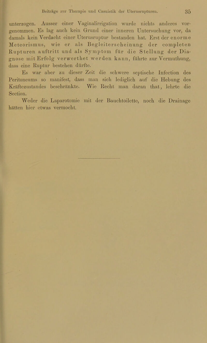 unterzogen. Ausser einer Vaginalirrigation wurde nichts anderes vor- genommen. Es lag auch kein Grund einer inneren Untersuchung vor, da damals kein Verdacht einer Uterusruptur bestanden hat. Erst der enorme Meteorismus, tvie er als Begleiterscheinung der completen Rupturen auftritt und als Symptom für die Stellung der Dia- gnose mit Erfolg verwerthet werden kann, führte zur Vermuthung, dass eine Ruptur bestehen dürfte. Es war aber zu dieser Zeit die schwere septische Infection des Peritoneums so manifest, dass man sich lediglich auf die Hebung des Kräftezustandes beschränkte. Wie Recht man daran that, lehrte die Sectiou. Weder die Laparotomie mit der Bauchtoilette, noch die Drainage hätten hier etwas vermocht.
