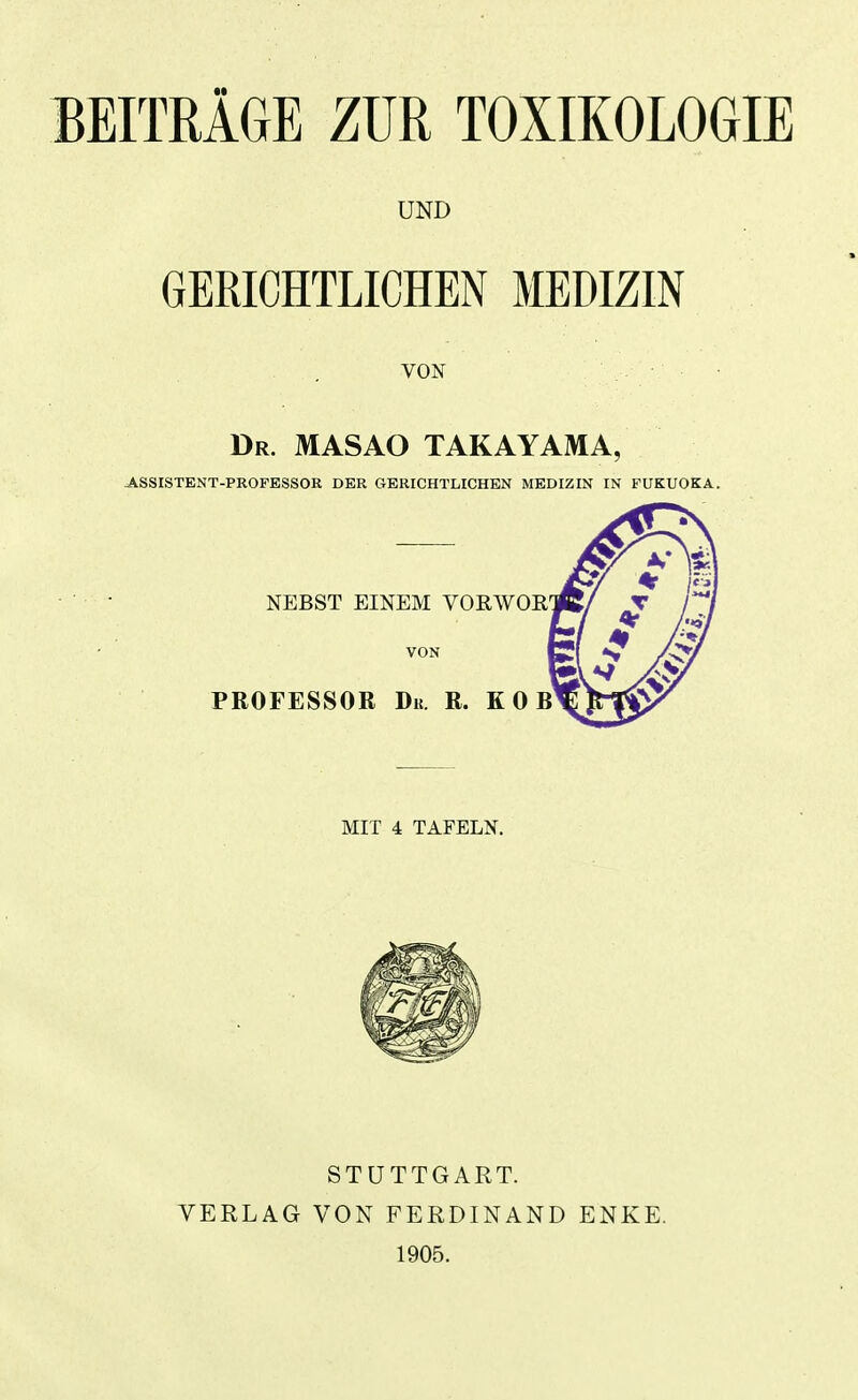 BEITRÄGE ZUR TOXIKOLOGIE UND GERICHTLICHEN MEDIZIN VON Dr. MASAO TAKAYAMA, ASSISTENT-PROFESSOR DER GERICHTLICHEN MEDIZIN IN FUKUOKA. STUTTGART. VERLAG VON FERDINAND ENKE. 1905.