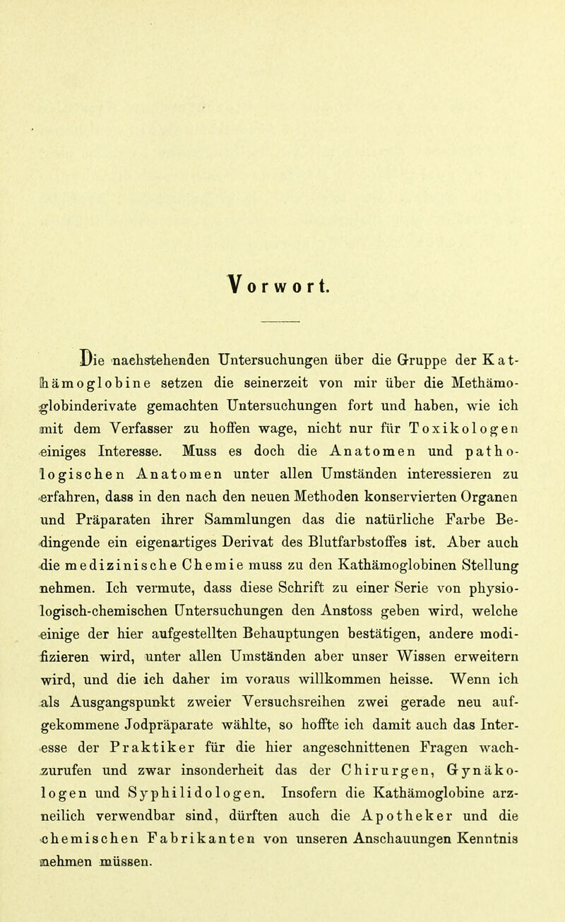 Vorwort. Die naehstehenden Untersuchungen über die Gruppe der K a t- Siämoglobine setzen die seinerzeit von mir über die Methämo- globinderivate gemachten Untersuchungen fort und haben, wie ich mit dem Verfasser zu hoflfen wage, nicht nur für Toxikologen einiges Interesse. Muss es doch die Anatomen und patho- logischen Anatomen unter allen Umständen interessieren zu erfahren, dass in den nach den neuen Methoden konservierten Organen und Präparaten ihrer Sammlungen das die natürliche Farbe Be- dingende ein eigenartiges Derivat des Blutfarbstoffes ist. Aber auch die medizinische Chemie muss zu den Kathämoglobinen Stellung nehmen. Ich vermute, dass diese Schrift zu einer Serie von physio- logisch-chemischen Untersuchungen den Anstoss geben wird, welche -einige der hier aufgestellten Behauptungen bestätigen, andere modi- fizieren wird, unter allen Umständen aber unser Wissen erweitern wird, und die ich daher im voraus willkommen heisse. Wenn ich als Ausgangspunkt zweier Versuchsreihen zwei gerade neu auf- gekommene Jodpräparate wählte, so hoffte ich damit auch das Inter- esse der Praktiker für die hier angeschnittenen Fragen wach- aurufen und zwar insonderheit das der Chirurgen, Gynäko- logen und Syphilidologen, Insofern die Kathämoglobine arz- neilich verwendbar sind, dürften auch die Apotheker und die •chemischen Fabrikanten von unseren Anschauungen Kenntnis mehmen müssen.