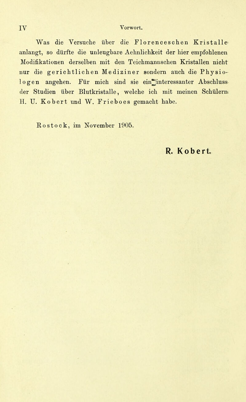 Was die Versuche über die Florenceschen Kristalle- anlangt, so dürfte die unleugbare Aebnlicbkeit der hier empfohlenen Modifikationen derselben mit den Teichmannschen Kristallen nicht nur die gerichtlichen Mediziner sondern auch die Physio- logen angehen. Für mich sind sie ein?interessanter Abschluss der Studien über Blutkristalle, welche ich mit meinen Schülern* H. U. Kobert und W. Frieboes gemacht habe. Rostock, im November 1905. R. Kobert.