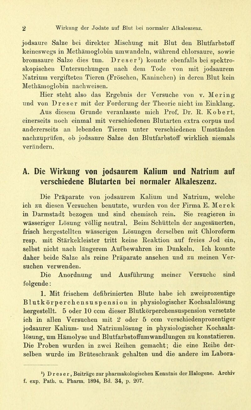jodsaure Salze bei direkter Mischung mit Blut den Blutfarbstoff keineswegs in Methämoglobin umwandeln, während chlorsaure, sowie bromsaure Salze dies tun. D r e s e r ^) konnte ebenfalls bei spektro- skopischen Untersuchungen nach dem Tode von mit jodsaurem Natrium vergifteten Tieren (Fröschen, Kaninchen) in deren Blut kein Methämoglobin nachweisen. Hier steht also das Ergebnis der Versuche von v. Mering und von D r e s e r mit der Forderung der Theorie nicht im Einklang. Aus diesem Grunde veranlasste mich Prof, Dr. E. Kobert, einerseits noch einmal mit verschiedenen Blutarten extra corpus und andererseits an lebenden Tieren unter verschiedenen Umständen nachzuprüfen, ob jodsaure Salze den Blutfarbstoff wirklich niemals verändern. A. Die Wirkung von jodsaurem Kalium und Natrium auf verschiedene Blutarten bei normaler Alkaleszenz. Die Präparate von jodsaurem Kalium und Natrium, welche ich zu diesen Versuchen benutzte, wurden von der Firma E. Merck in Darmstadt bezogen und sind chemisch rein. Sie reagieren in wässeriger Lösung völlig neutral. Beim Schütteln der angesäuerten, frisch hergestellten wässerigen Lösungen derselben mit Chloroform resp. mit Stärkekleister tritt keine Reaktion auf freies Jod ein, selbst nicht nach längerem Aufbewahren im Dunkeln. Ich konnte daher beide Salze als reine Präparate ansehen und zu meinen Ver- suchen verwenden. Die Anordnung und Ausführung meiner Versuche sind folgende: 1. Mit frischem defibrinierten Blute habe ich zweiprozentige Blutkörperchensuspension in physiologischer Kochsalzlösung hergestellt. 5 oder 10 ccm dieser Blutkörperchensuspension versetzte ich in allen Versuchen mit 2 oder 5 ccm verschiedenprozentiger jodsaurer Kalium- und Natriumlösung in physiologischer Kochsalz- lösung, um Hämolyse und BlutfarbstofFumwandlungen zu konstatieren. Die Proben wurden in zwei Reihen gemacht; die eine Reihe der- selben wurde im Brüteschrank gehalten und die andere im Labora- D r 6 s e r, Beiträge zur pharmakologischen Kenntnis der Halogene. Archiv f. exp. Path. u. Pharm. 1894, Bd. 34, p. 207.