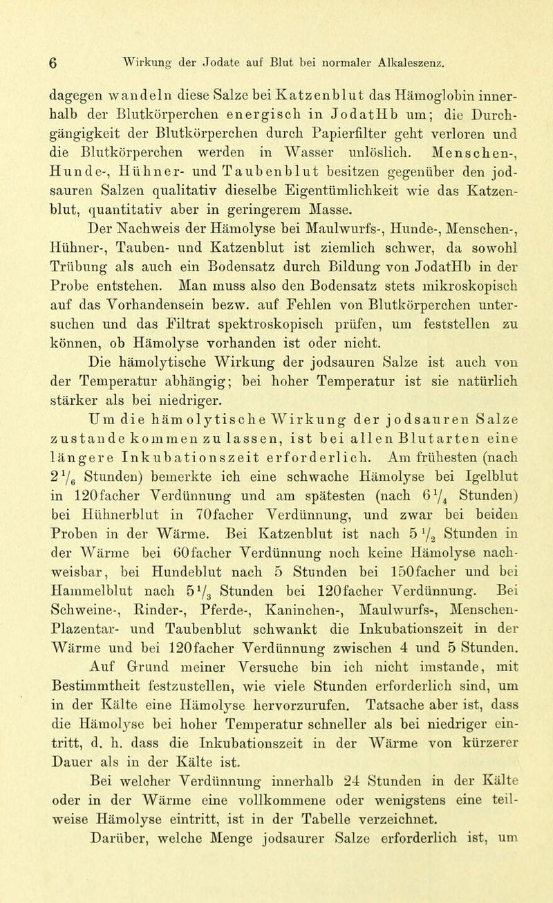 dagegen wandeln diese Salze bei Katzenblut das Hämoglobin inner- halb der Blutkörperchen energisch in JodatHb um; die Durch- gängigkeit der Blutkörperchen durch Papierfilter geht verloren und die Blutkörperchen werden in Wasser unlöslich. Menschen-, Hunde-, Hühner- und Taubenblut besitzen gegenüber den jod- sauren Salzen qualitativ dieselbe Eigentümlichkeit wie das Katzen- blut, quantitativ aber in geringerem Masse. Der Nachweis der Hämolyse bei Maulwurfs-, Hunde-, Menschen-, Hühner-, Tauben- und Katzenblut ist ziemlich schwer, da sowohl Trübung als auch ein Bodensatz durch Bildung von JodatHb in der Probe entstehen. Man muss also den Bodensatz stets mikroskopisch auf das Vorhandensein bezw. auf Fehlen von Blutkörperchen unter- suchen und das Filtrat spektroskopisch prüfen, um feststellen zu können, ob Hämolyse vorhanden ist oder nicht. Die hämolytische Wirkung der jodsauren Salze ist auch von der Temperatur abhängig; bei hoher Temperatur ist sie natürlich stärker als bei niedriger. Um die hämolytische Wirkung der jodsauren Salze zustande kommen zu lassen, ist bei allen Blutarten eine längere Inkubationszeit erforderlich. Am frühesten (nach 2 ^6 Stunden) bemerkte ich eine schwache Hämolyse bei Igelblut in 120facher Verdünnung und am spätesten (nach 6Y^ Stunden) bei Hühnerblut in TOfacher Verdünnung, und zwar bei beiden Proben in der Wärme. Bei Katzenblut ist nach 5 '/a Stunden in der Wärme bei 60facher Verdünnung noch keine Hämolyse nach- weisbar, bei Hundeblut nach 5 Stunden bei 150facher und bei Hammelblut nach öVs Stunden bei 120facher Verdünnung. Bei Schweine-, Rinder-, Pferde-, Kaninchen-, Maulwurfs-, Menschen- Plazentar- und Taubenblut schwankt die Inkubationszeit in der Wärme und bei 120facher Verdünnung zwischen 4 und 5 Stunden. Auf Grund meiner Versuche bin ich nicht imstande, mit Bestimmtheit festzustellen, wie viele Stunden erforderlich sind, um in der Kälte eine Hämolyse hervorzurufen. Tatsache aber ist, dass die Hämolj^se bei hoher Temperatur schneller als bei niedriger ein- tritt, d. h. dass die Inkubationszeit in der Wärme von kürzerer Dauer als in der Kälte ist. Bei welcher Verdünnung innerhalb 24 Stunden in der Kälte oder in der Wärme eine vollkommene oder wenigstens eine teil- weise Hämolyse eintritt, ist in der Tabelle verzeichnet. Darüber, welche Menge jodsaurer Salze erforderlich ist, um